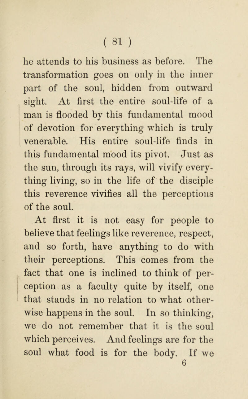 he attends to his business as before. The transformation goes on only in the inner part of the soul, hidden from outward sight. At first the entire soul-life of a man is flooded by this fundamental mood of devotion for everything which is truly venerable. His entire soul-life finds in this fundamental mood its pivot. Just as the sun, through its rays, will vivify every- thing living, so in the life of the disciple this reverence vivifies all the perceptions of the soul. At first it is not easy for people to believe that feelings like reverence, respect, and so forth, have anything to do with their perceptions. This comes from the fact that one is inclined to think of per- ception as a faculty quite by itself, one that stands in no relation to what other- wise happens in the soul. In so thinking, we do not remember that it is the soul which perceives. And feelings are for the soul what food is for the body. If we 6