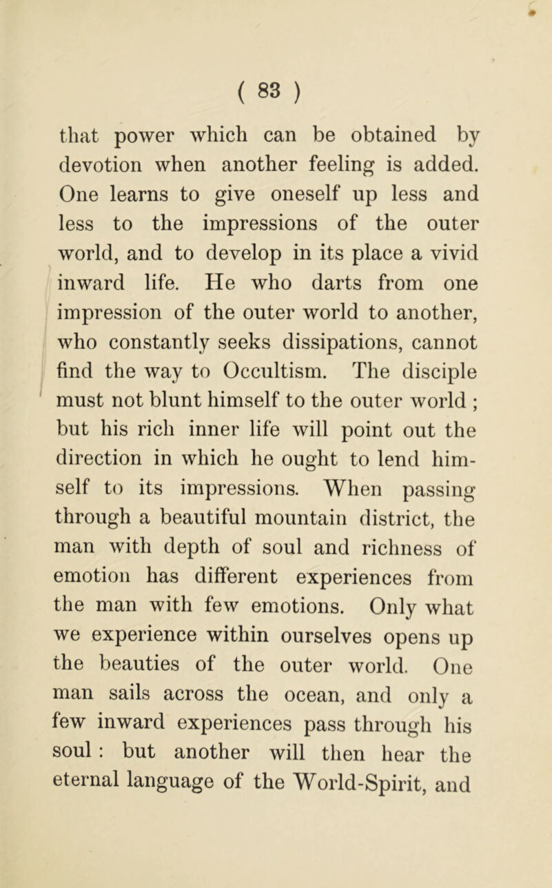 that power which can be obtained by devotion when another feeling is added. One learns to give oneself up less and less to the impressions of the outer world, and to develop in its place a vivid inward life. He who darts from one impression of the outer world to another, who constantly seeks dissipations, cannot find the way to Occultism. The disciple must not blunt himself to the outer world ; but his rich inner life will point out the direction in which he ought to lend him- self to its impressions. When passing through a beautiful mountain district, the man with depth of soul and richness of emotion has different experiences from the man with few emotions. Only what we experience within ourselves opens up the beauties of the outer world. One man sails across the ocean, and only a few inward experiences pass through his soul : but another will then hear the eternal language of the World-Spirit, and