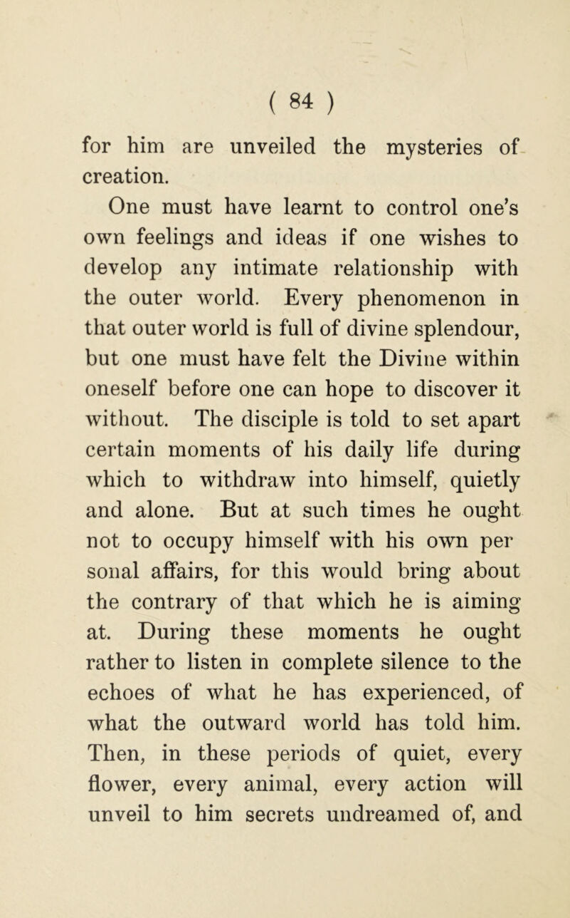 for him are unveiled the mysteries of- creation. One must have learnt to control one’s own feelings and ideas if one wishes to develop any intimate relationship with the outer world. Every phenomenon in that outer world is full of divine splendour, but one must have felt the Divine within oneself before one can hope to discover it without. The disciple is told to set apart certain moments of his daily life during which to withdraw into himself, quietly and alone. But at such times he ought not to occupy himself with his own per sonal affairs, for this would bring about the contrary of that which he is aiming at. During these moments he ought rather to listen in complete silence to the echoes of what he has experienced, of what the outward world has told him. Then, in these periods of quiet, every flower, every animal, every action will unveil to him secrets undreamed of, and