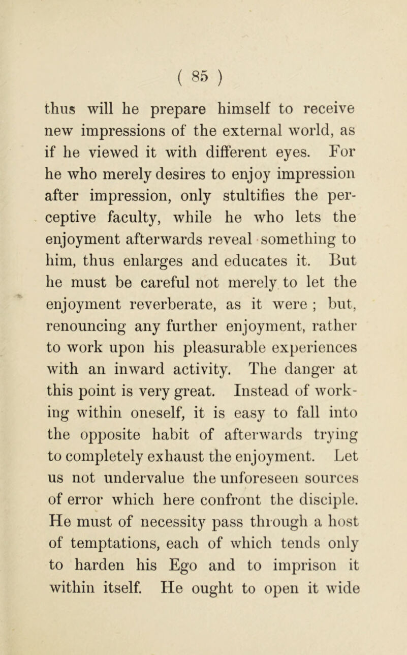 ( ) thus will be prepare himself to receive new impressions of the external world, as if he viewed it with difterent eyes. For he who merely desires to enjoy impression after impression, only stultifies the per- . ceptive faculty, while he who lets the enjoyment afterwards reveal something to him, thus enlarges and educates it. But he must be careful not merely to let the enjoyment reverberate, as it were ; but, renouncing any further enjoyment, rather to work upon his pleasurable experiences with an inward activity. The danger at this point is very great. Instead of work- ing within oneself, it is easy to fall into the opposite habit of afterwards trying to completely exhaust the enjoyment. Let us not undervalue the unforeseen sources of error which here confront the disciple. He must of necessity pass thioiigh a host of temptations, each of which tends only to harden his Ego and to imprison it within itself. He ought to open it wide