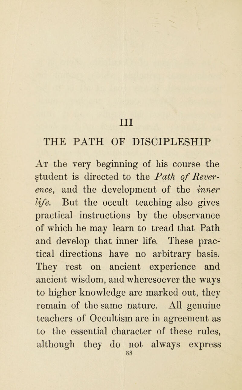 Ill THE PATH OF DISCIPLESHIP At the very beginning of his course the student is directed to the Path of Rever- ence, and the development of the inner life. But the occult teaching also gives practical instructions by the observance of which he may learn to tread that Path and develop that inner life. These prac- tical directions have no arbitrary basis. They rest on ancient experience and ancient wisdom, and wheresoever the ways to higher knowledge are marked out, they remain of the same nature. All genuine teachers of Occultism are in agreement as to the essential character of these rules, although they do not always express