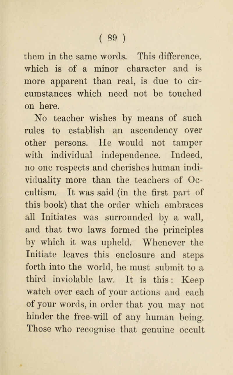 ( 80 ) them in the same words. This difference, which is of a minor character and is more apparent than real, is due to cir- cumstances which need not be touched on here. No teacher wishes by means of such rules to establish an ascendency over other persons. He would not tamper with individual independence. Indeed, no one respects and cherishes human indi- viduality more than the teachers of Oc- cultism. It was said (in the first part of this book) that the order which embraces all Initiates was surrounded by a wall, and that two laws formed the principles by which it was upheld. Whenever the Initiate leaves this enclosure and steps forth into the world, he must submit to a third inviolable law. It is this: Keep watch over each of your actions and each of your words, in order that you may not hinder the free-will of any human being. Those who recognise that genuine occult