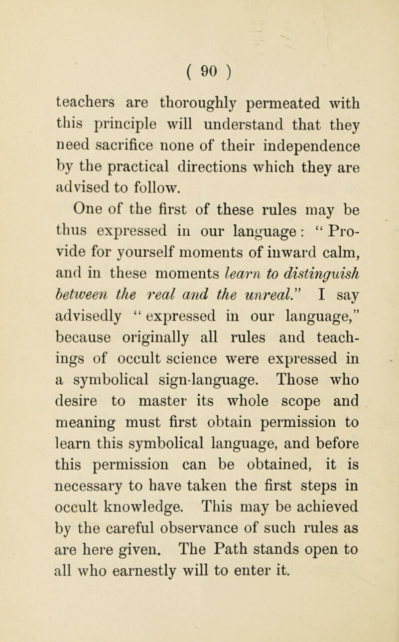 teachers are thoroughly permeated with this principle will understand that they need sacrifice none of their independence by the practical directions which they are advised to follow. One of the first of these rules may be thus expressed in our language: “ Pro- vide for yourself moments of inward calm, and in these moments learn to distinguish between the real and the unreal!' I say advisedly “ expressed in our language,” because originally all rules and teach- ings of occult science were expressed in a symbolical sign-language. Those who desire to master its whole scope and meaning must first obtain permission to learn this symbolical language, and before this permission can be obtained, it is necessary to have taken the first steps in occult knowledge. This may be achieved by the careful observance of such rules as are here given. The Path stands open to all who earnestly will to enter it.