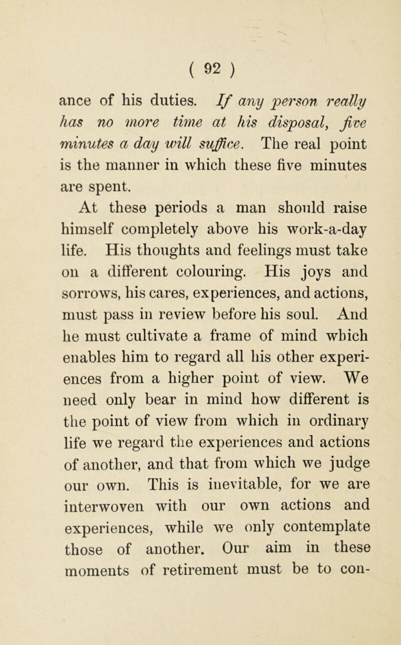 ance of his duties. If any person really has no more time at his disposal^ jive minutes a day will suffice. The real point is the manner in which these five minutes are spent. At these periods a man should raise himself completely above his work-a-day life. His thoughts and feelings must take on a different colouring. His joys and sorrows, his cares, experiences, and actions, must pass in review before his soul. And he must cultivate a frame of mind which enables him to regard all his other experi- ences from a higher point of view. We need only bear in mind how different is the point of view from which in ordinary life we regard the experiences and actions of another, and that from which we judge our own. This is inevitable, for we are interwoven with our own actions and experiences, while we only contemplate those of another. Our aim in these moments of retirement must be to con-