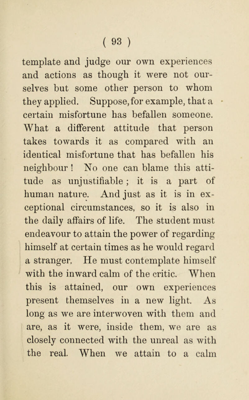 template and judge our own experiences and actions as though it were not our- selves but some other person to whom they applied. Suppose, for example, that a • certain misfortune has befallen someone. What a different attitude that person takes towards it as compared with an identical misfortune that has befallen his neighbour ! No one can blame this atti- tude as unjustifiable; it is a part of human nature. And just as it is in ex- ceptional circumstances, so it is also in the daily affairs of life. The student must endeavour to attain the power of regarding himself at certain times as he would regard a stranger. He must contemplate himself with the inward calm of the critic. When this is attained, our own experiences present themselves in a new light. As long as we are interwoven with them and are, as it were, inside them, we are as closely connected with the unreal as with the real. When we attain to a calm