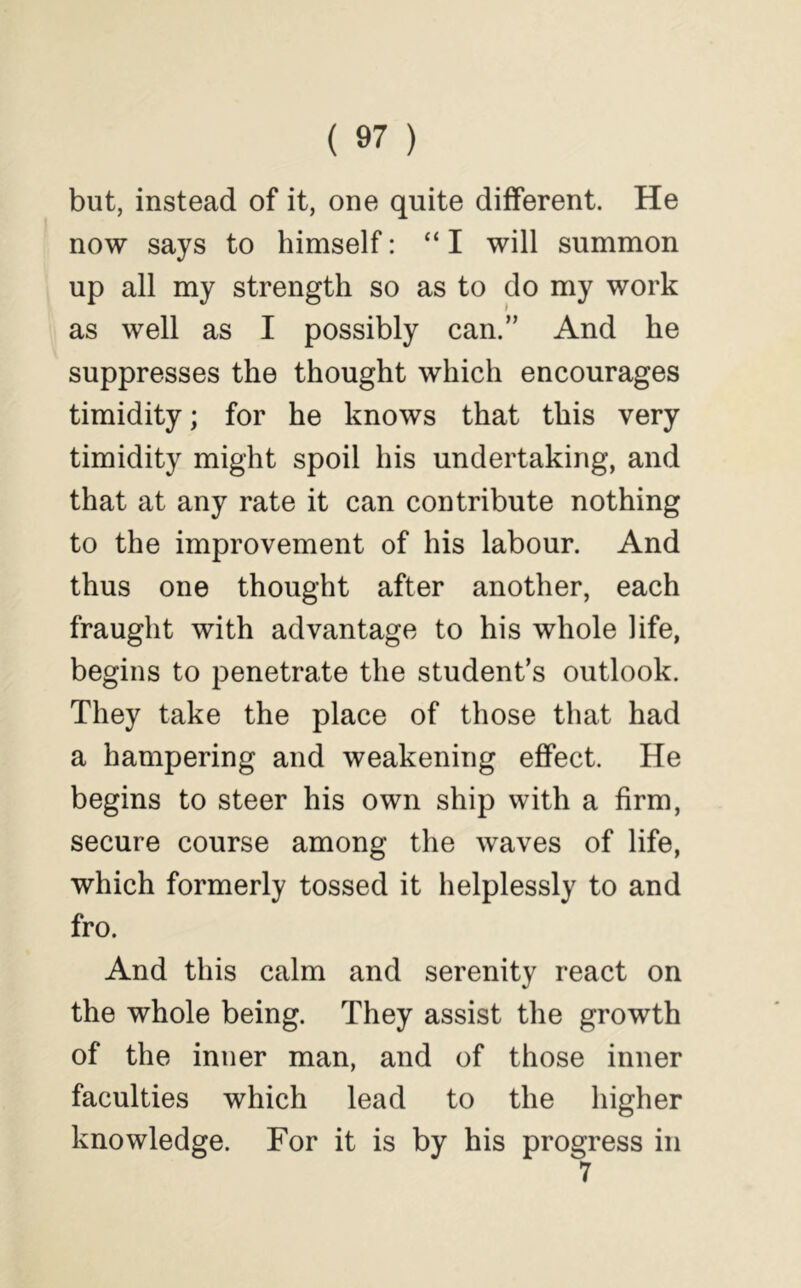 but, instead of it, one quite different. He now says to himself: “ I will summon up all my strength so as to do my work as well as I possibly can.” And he suppresses the thought which encourages timidity; for he knows that this very timidity might spoil his undertaking, and that at any rate it can contribute nothing to the improvement of his labour. And thus one thought after another, each fraught with advantage to his whole life, begins to penetrate the student’s outlook. They take the place of those that had a hampering and weakening effect. He begins to steer his own ship with a firm, secure course among the waves of life, which formerly tossed it helplessly to and fro. And this calm and serenity react on the whole being. They assist the growth of the inner man, and of those inner faculties which lead to the higher knowledge. For it is by his progress in 7