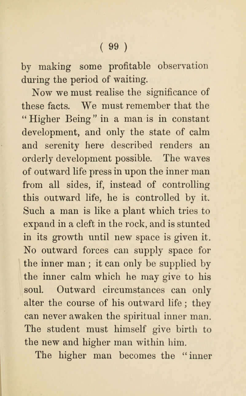 by making some profitable observation during the period of waiting. Now we must realise the significance of these facts. We must remember that the “ Higher Being ” in a man is in constant development, and only the state of calm and serenity here described renders an orderly development possible. The waves of outward life press in upon the inner man from all sides, if, instead of controlling this outward life, he is controlled by it. Such a man is like a plant which tries to expand in a cleft in the rock, and is stunted in its growth until new space is given it. No outward forces can supply space for the inner man ; it can only be supplied by the inner calm which he may give to his soul. Outward circumstances can only alter the course of his outward life; they can never awaken the spiritual inner man. The student must himself give birth to the new and higher man within him. The higher man becomes the “inner