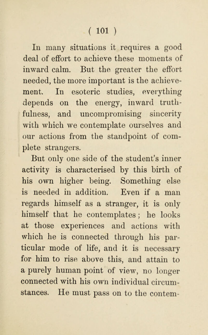 In many situations it requires a good deal of effort to achieve these moments of inward calm. But the greater the effort needed, the more important is the achieve- ment. In esoteric studies, everything depends on the energy, inward truth- fulness, and uncompromising sincerity with which we contemplate ourselves and our actions from the standpoint of com- plete strangers. But only one side of the student’s inner activity is characterised by this birth of his own higher being. Something else is needed in addition. Even if a man regards himself as a stranger, it is only himself that he contemplates; he looks at those experiences and actions with which he is connected through his par- ticular mode of life, and it is necessary for him to rise above this, and attain to a purely human point of view, no longer connected with his own individual circum- stances. He must pass on to the contem-