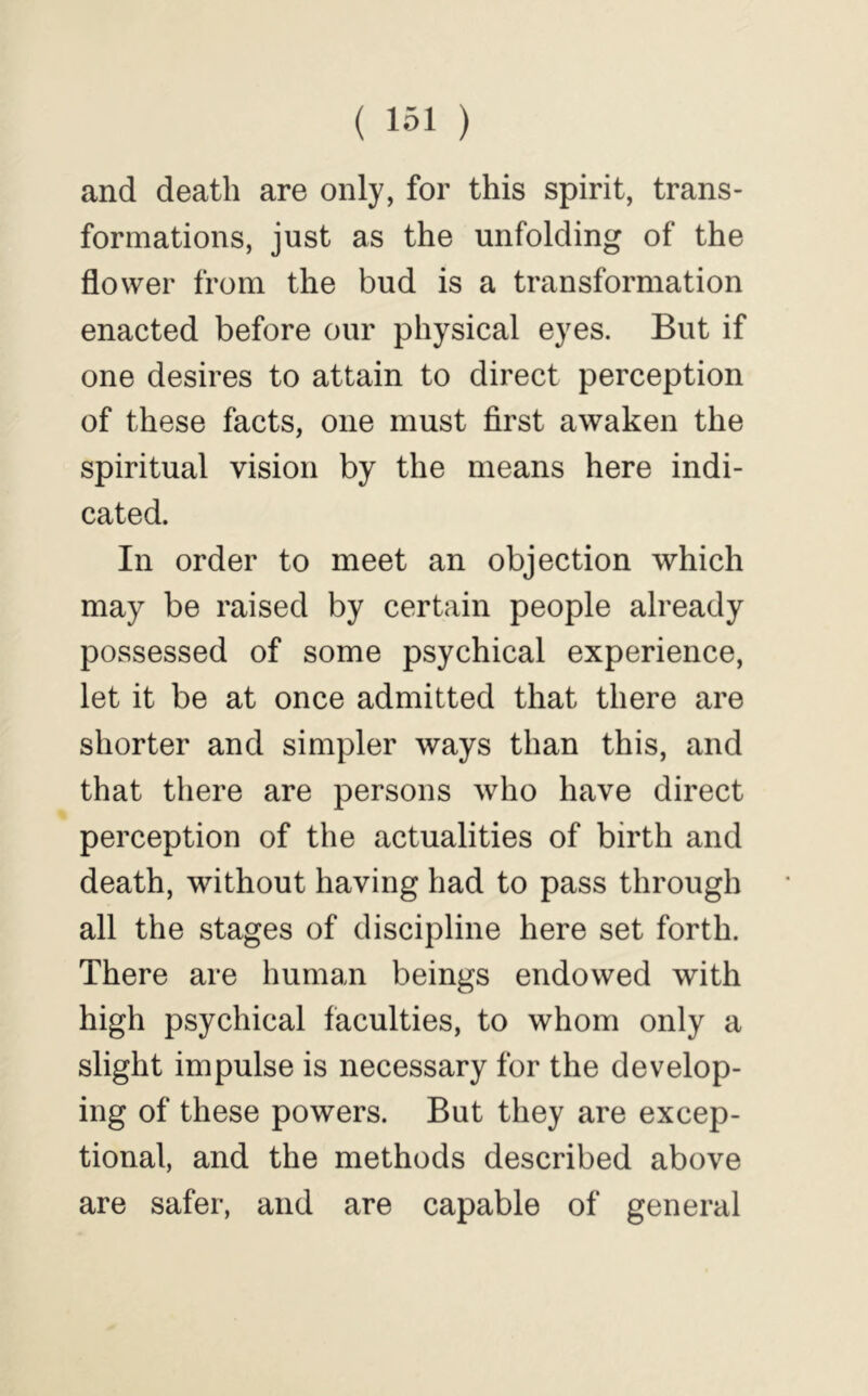 and death are only, for this spirit, trans- formations, just as the unfolding of the flower from the bud is a transformation enacted before our physical eyes. But if one desires to attain to direct perception of these facts, one must first awaken the spiritual vision by the means here indi- cated. In order to meet an objection which may be raised by certain people already possessed of some psychical experience, let it be at once admitted that there are shorter and simpler ways than this, and that there are persons who have direct perception of the actualities of birth and death, without having had to pass through all the stages of discipline here set forth. There are human beings endowed with high psychical faculties, to whom only a slight impulse is necessary for the develop- ing of these powers. But they are excep- tional, and the methods described above are safer, and are capable of general