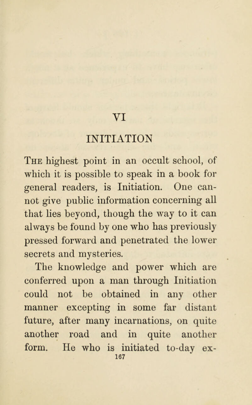 VI INITIATION The highest point in an occult school, of which it is possible to speak in a book for general readers, is Initiation. One can- not give public information concerning all that lies beyond, though the way to it can always be found by one who has previously pressed forward and penetrated the lower secrets and mysteries. The knowledge and power which are conferred upon a man through Initiation could not be obtained in any other manner excepting in some far distant future, after many incarnations, on quite another road and in quite another form. He who is initiated to-dav ex-