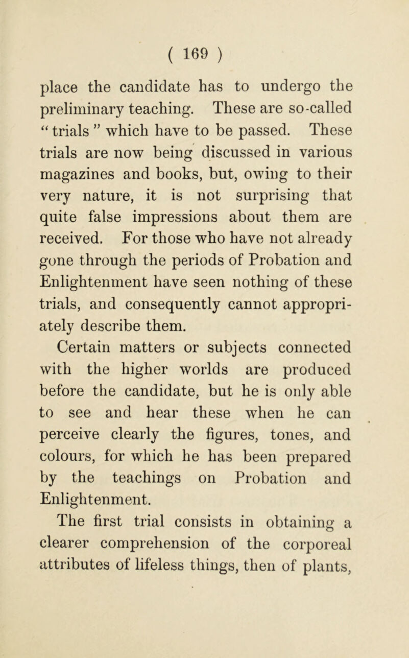 place the candidate has to undergo the preliminary teaching. These are so-called ‘‘ trials ” which have to be passed. These trials are now being discussed in various magazines and books, but, owing to their very nature, it is not surprising that quite false impressions about them are received. For those who have not already gone through the periods of Probation and Enlightenment have seen nothing of these trials, and consequently cannot appropri- ately describe them. Certain matters or subjects connected with the higher worlds are produced before the candidate, but he is only able to see and hear these when he can perceive clearly the figures, tones, and colours, for which he has been prepared by the teachings on Probation and Enlightenment. The first trial consists in obtaining a O clearer comprehension of the corporeal attributes of lifeless things, then of plants.