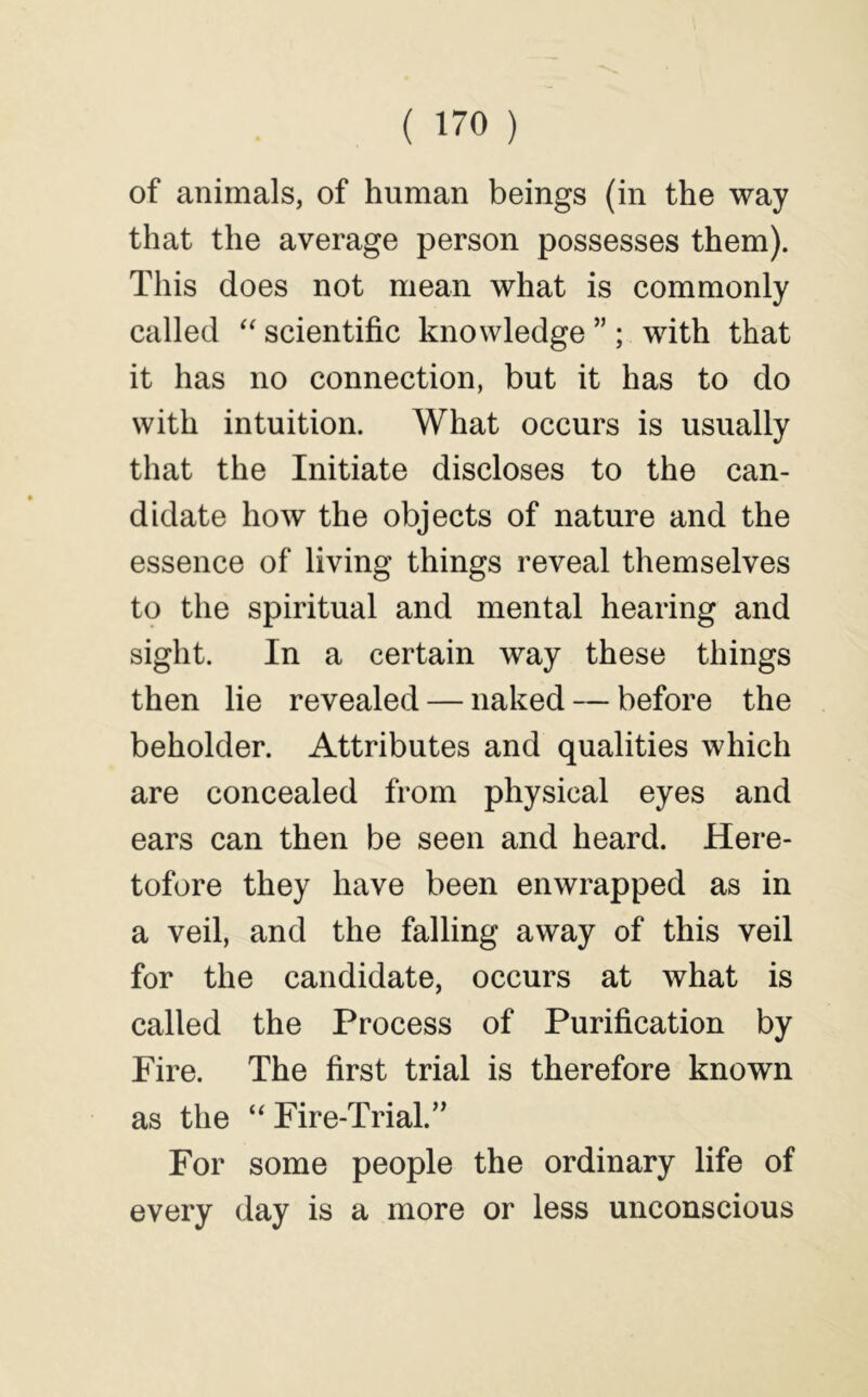 of animals, of human beings (in the way that the average person possesses them). This does not mean what is commonly called scientific knowledge ” ; with that it has no connection, but it has to do with intuition. What occurs is usually that the Initiate discloses to the can- didate how the objects of nature and the essence of living things reveal themselves to the spiritual and mental hearing and sight. In a certain way these things then lie revealed — naked — before the beholder. Attributes and qualities which are concealed from physical eyes and ears can then be seen and heard. Here- tofore they have been enwrapped as in a veil, and the falling away of this veil for the candidate, occurs at what is called the Process of Purification by Fire. The first trial is therefore known as the “ Fire-Trial.” For some people the ordinary life of every day is a more or less unconscious