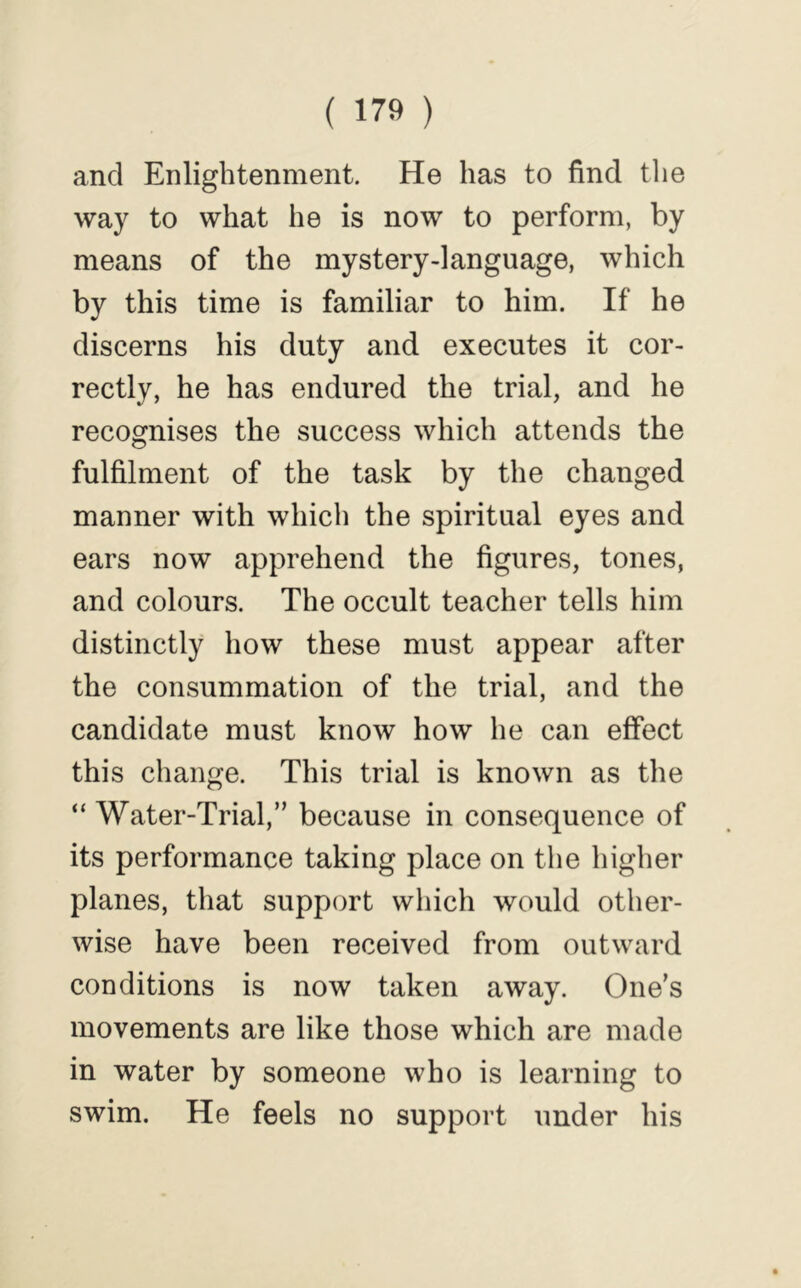 and Enlightenment. He has to find tlie way to what he is now to perform, by means of the mystery-language, which by this time is familiar to him. If he discerns his duty and executes it cor- rectly, he has endured the trial, and he recognises the success which attends the fulfilment of the task by the changed manner with which the spiritual eyes and ears now apprehend the figures, tones, and colours. The occult teacher tells him distinctly how these must appear after the consummation of the trial, and the candidate must know how he can effect this change. This trial is known as the “ Water-Trial,’’ because in consequence of its performance taking place on the higher planes, that support which would other- wise have been received from outward conditions is now taken away. One’s movements are like those which are made in water by someone who is learning to swim. He feels no support under his