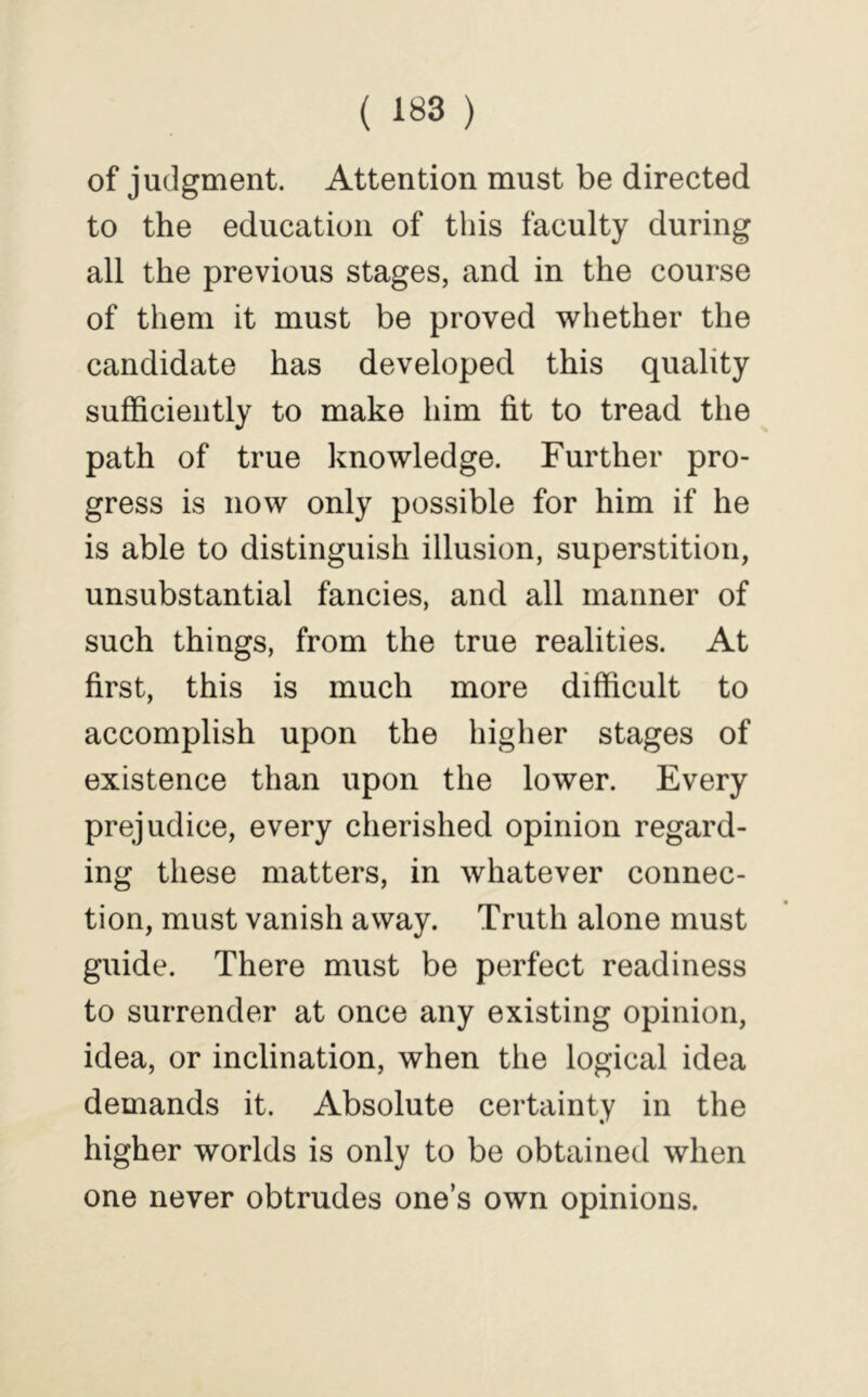 of judgment. Attention must be directed to the education of this faculty during all the previous stages, and in the course of them it must be proved whether the candidate has developed this quality sufficiently to make him fit to tread the path of true knowledge. Further pro- gress is now only possible for him if he is able to distinguish illusion, superstition, unsubstantial fancies, and all manner of such things, from the true realities. At first, this is much more difficult to accomplish upon the higher stages of existence than upon the lower. Every prejudice, every cherished opinion regard- ing these matters, in whatever connec- tion, must vanish away. Truth alone must guide. There must be perfect readiness to surrender at once any existing opinion, idea, or inclination, when the logical idea demands it. Absolute certainty in the higher worlds is only to be obtained when one never obtrudes one’s own opinions.