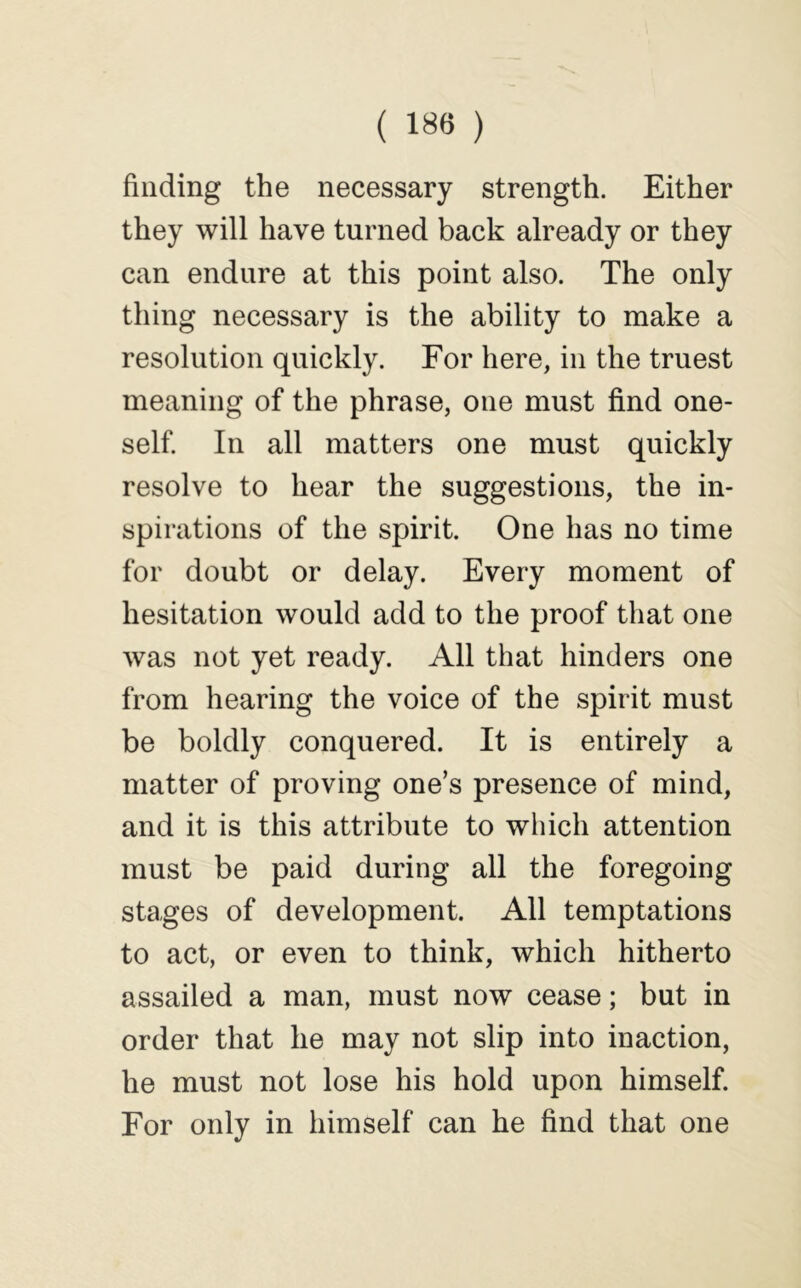 finding the necessary strength. Either they will have turned back already or they can endure at this point also. The only thing necessary is the ability to make a resolution quickly. For here, in the truest meaning of the phrase, one must find one- self. In all matters one must quickly resolve to hear the suggestions, the in- spirations of the spirit. One has no time for doubt or delay. Every moment of hesitation would add to the proof that one was not yet ready. All that hinders one from hearing the voice of the spirit must be boldly conquered. It is entirely a matter of proving one’s presence of mind, and it is this attribute to which attention must be paid during all the foregoing stages of development. All temptations to act, or even to think, which hitherto assailed a man, must now cease; but in order that he may not slip into inaction, he must not lose his hold upon himself. For only in himself can he find that one