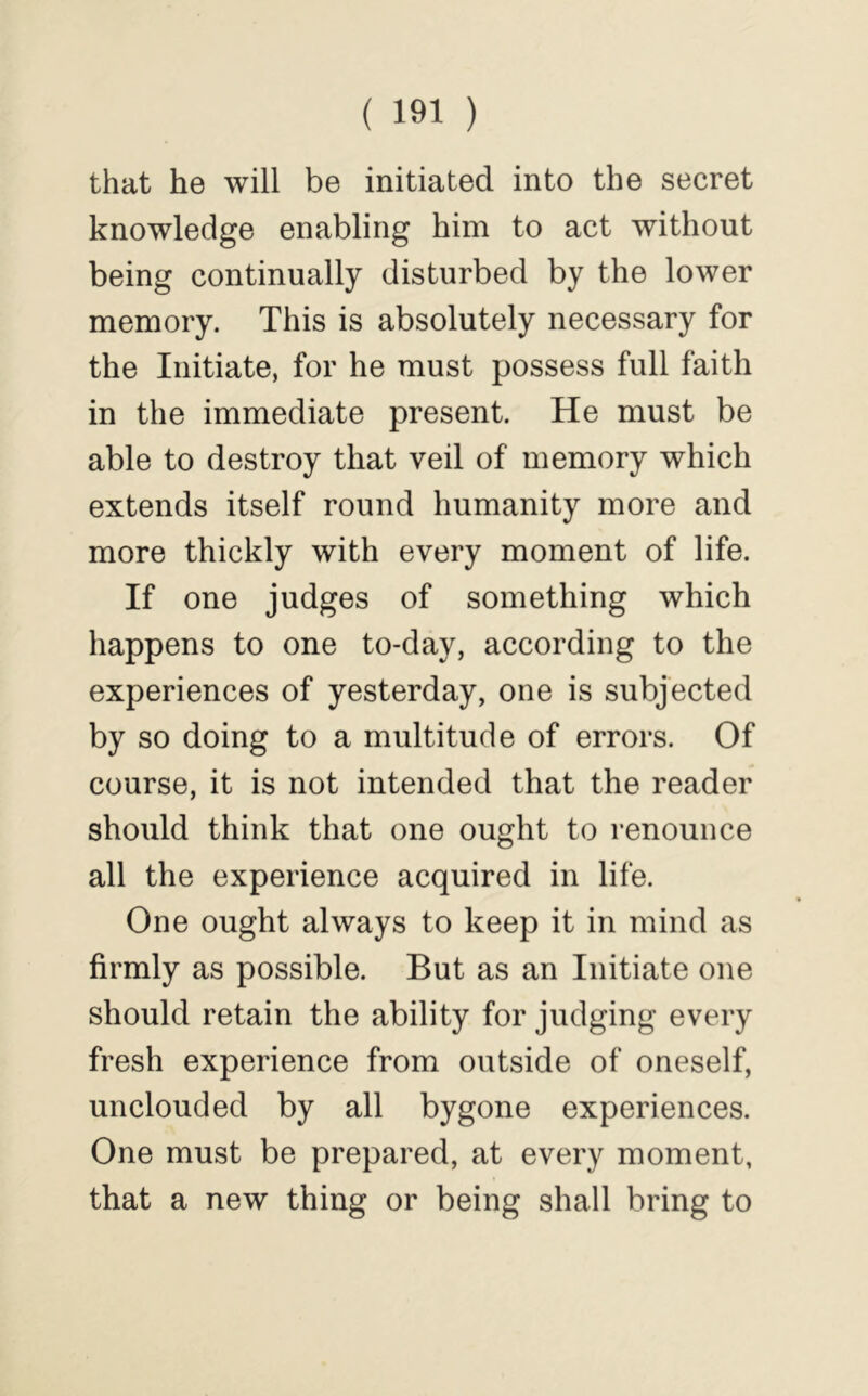 that he will be initiated into the secret knowledge enabling him to act without being continually disturbed by the lower memory. This is absolutely necessary for the Initiate, for he must possess full faith in the immediate present. He must be able to destroy that veil of memory which extends itself round humanity more and more thickly with every moment of life. If one judges of something which happens to one to-day, according to the experiences of yesterday, one is subjected by so doing to a multitude of errors. Of course, it is not intended that the reader should think that one ought to renounce all the experience acquired in life. One ought always to keep it in mind as firmly as possible. But as an Initiate one should retain the ability for judging every fresh experience from outside of oneself, unclouded by all bygone experiences. One must be prepared, at every moment, that a new thing or being shall bring to