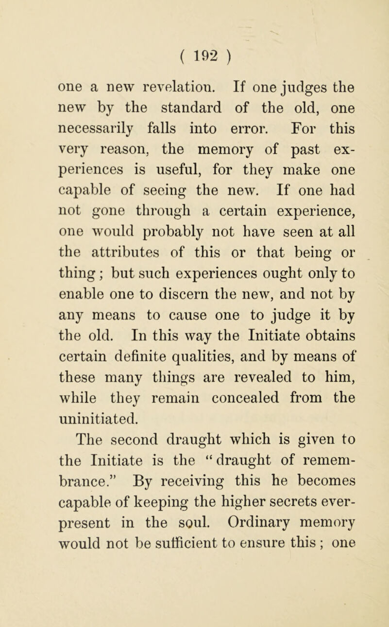 ( 102 ) one a new revelation. If one judges the new by the standard of the old, one necessarily falls into error. For this very reason, the memory of past ex- periences is useful, for they make one capable of seeing the new. If one had not gone through a certain experience, one would probably not have seen at all the attributes of this or that being or thing; but such experiences ought only to enable one to discern the new, and not by any means to cause one to judge it by the old. In this way the Initiate obtains certain definite qualities, and by means of these many things are revealed to him, while they remain concealed from the uninitiated. The second draught which is given to the Initiate is the “ draught of remem- brance.” By receiving this he becomes capable of keeping the higher secrets ever- present in the soul. Ordinary memory would not be sufficient to ensure this ; one