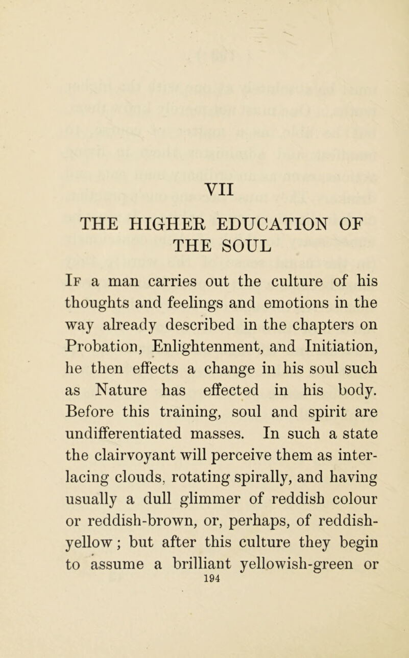 VII THE HIGHEE EDUCATION OF THE SOUL If a man carries out the culture of his thoughts and feelings and emotions in the way already described in the chapters on Probation, Enlightenment, and Initiation, he then eftects a change in his soul such as Nature has effected in his body. Before this training, soul and spirit are undifferentiated masses. In such a state the clairvoyant will perceive them as inter- lacing clouds, rotating spirally, and having usually a dull glimmer of reddish colour or reddish-brown, or, perhaps, of reddish- yellow ; but after this culture they begin to assume a brilliant yellowish-green or