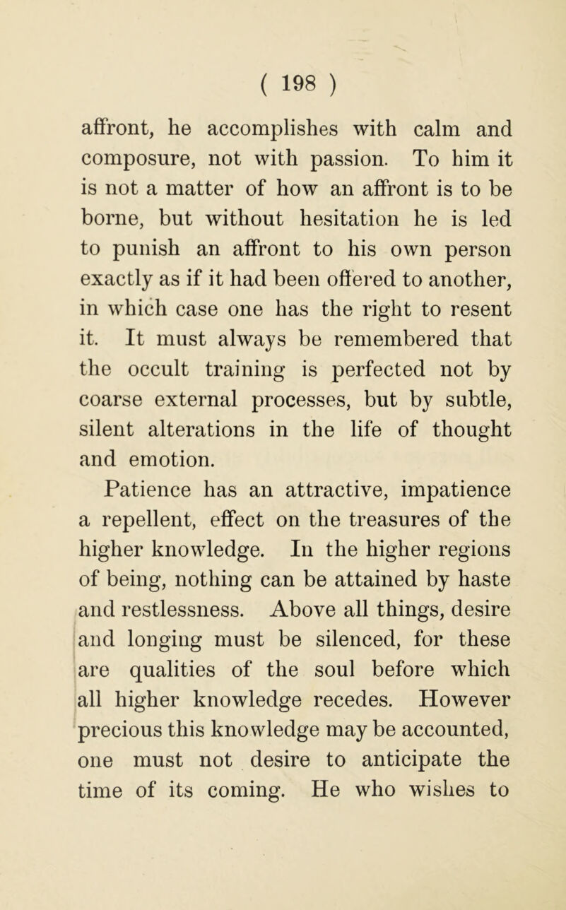 affront, he accomplishes with calm and composure, not with passion. To him it is not a matter of how an affront is to be borne, but without hesitation he is led to punish an affront to his own person exactly as if it had been offered to another, in which case one has the right to resent it. It must always be remembered that the occult training is perfected not by coarse external processes, but by subtle, silent alterations in the life of thought and emotion. Patience has an attractive, impatience a repellent, effect on the treasures of the higher knowledge. In the higher regions of being, nothing can be attained by haste and restlessness. Above all things, desire and longing must be silenced, for these are qualities of the soul before which all higher knowledge recedes. However precious this knowledge may be accounted, one must not desire to anticipate the time of its coming. He who wishes to