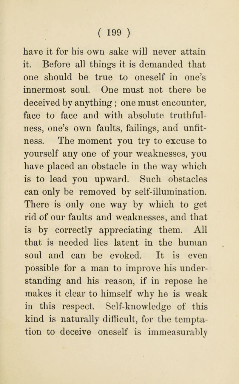 have it for his own sake will never attain it. Before all things it is demanded that one should be true to oneself in one’s innermost soul. One must not there be deceived by anything; one must encounter, face to face and with absolute truthful- ness, one’s own faults, failings, and unfit- ness. The moment you try to excuse to yourself any one of your weaknesses, you have placed an obstacle in the way which is to lead you upward. Such obstacles can only be removed by self-illumination. There is only one way by which to get rid of our faults and weaknesses, and that is by correctly appreciating them. All that is needed lies latent in the human soul and can be evoked. It is even possible for a man to improve his under- standing and his reason, if in repose he makes it clear to himself why he is weak in this respect. Self-knowledge of this kind is naturally difficult, for the tempta- tion to deceive oneself is immeasurably