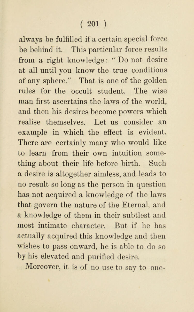 always be fulfilled if a certain special force be behind it. This particular force results from a right knowledge: “ Do not desire at all until you know the true conditions of any sphere.” That is one of the golden rules for the occult student. The wise man first ascertains the laws of the world, and then his desires become powers which realise themselves. Let us consider an example in which the effect is evident. There are certainly many who would like to learn from their own intuition some- thing about their life before birth. Such a desire is altogether aimless, and leads to no result so long as the person in question has not acquired a knowledge of the laws that govern the nature of the Eternal, and a knowledge of them in their subtlest and most intimate character. But if he has actually acquired this knowledge and then wishes to pass onward, he is able to do so by his elevated and purified desire. Moreover, it is of no use to say to one-