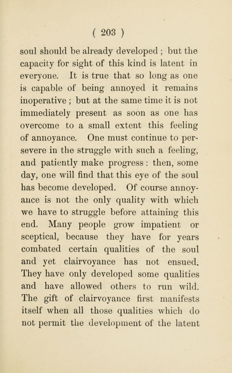 soul should be already developed ; but the capacity for sight of this kind is latent in everyone. It is true that so long as one is capable of being annoyed it remains inoperative ; but at the same time it is not immediately present as soon as one has overcome to a small extent this feeling of annoyance. One must continue to per- severe in the struggle with such a feeling, and patiently make progress : then, some day, one will find that this eye of the soul has become developed. Of course annoy- ance is not the only quality with which we have to struggle before attaining this end. Many people grow impatient or sceptical, because they have for years combated certain qualities of the soul and yet clairvoyance has not ensued. They have only developed some qualities and have allowed others to run wild. The gift of clairvoyance first manifests itself when all those qualities which do not permit the development of the latent