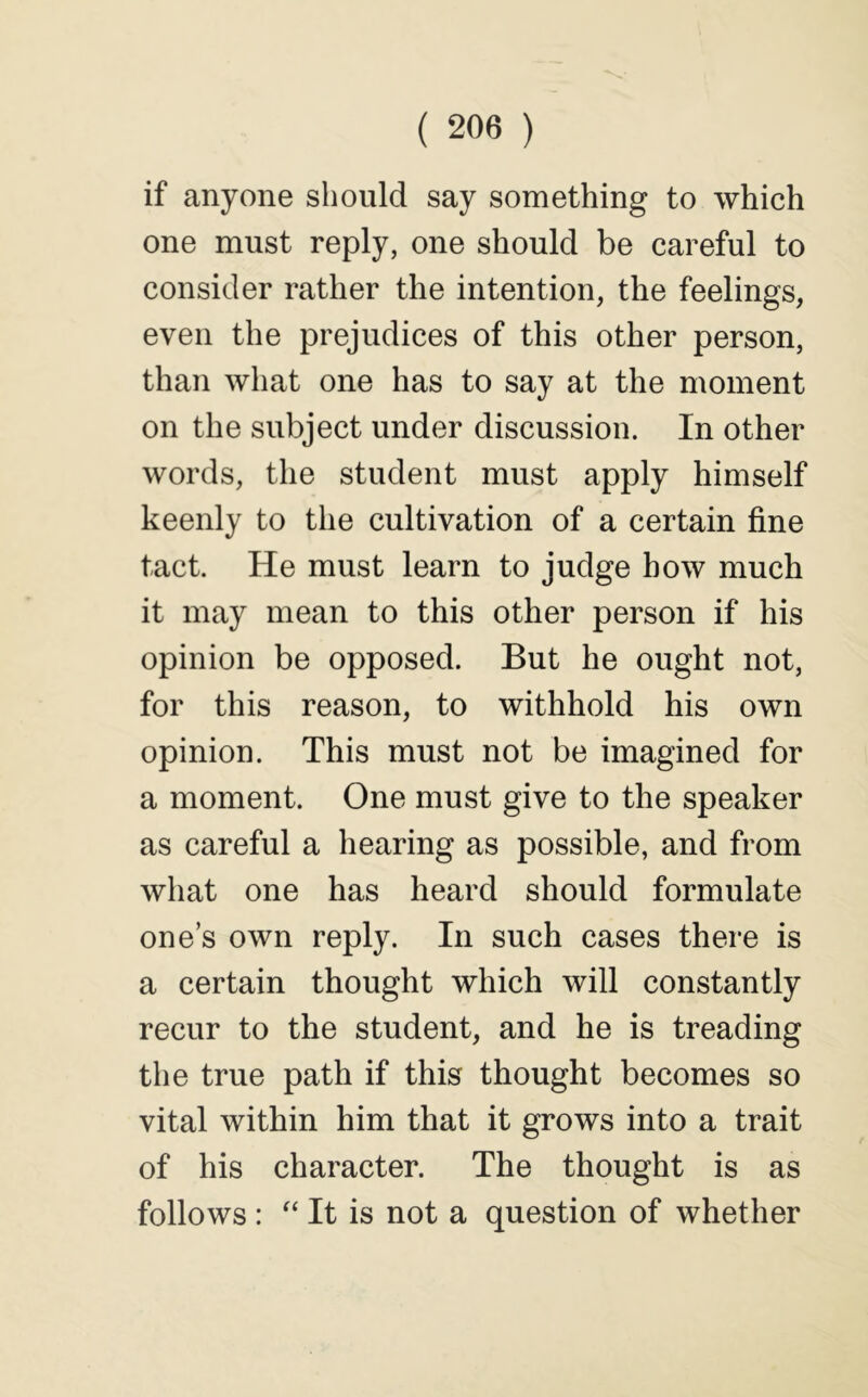 if anyone should say something to which one must reply, one should be careful to consider rather the intention, the feelings, even the prejudices of this other person, than what one has to say at the moment on the subject under discussion. In other words, the student must apply himself keenly to the cultivation of a certain fine tact. He must learn to judge how much it may mean to this other person if his opinion be opposed. But he ought not, for this reason, to withhold his own opinion. This must not be imagined for a moment. One must give to the speaker as careful a hearing as possible, and from what one has heard should formulate one’s own reply. In such cases there is a certain thought which will constantly recur to the student, and he is treading the true path if this thought becomes so vital within him that it grows into a trait of his character. The thought is as follows : It is not a question of whether