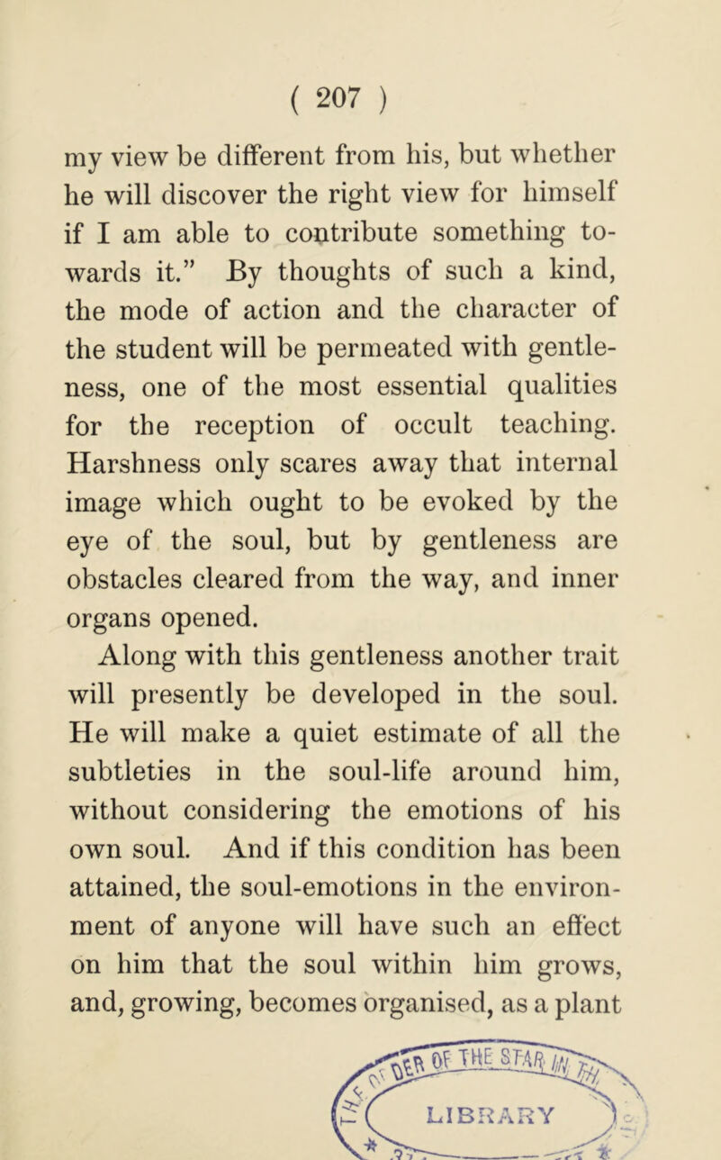 my view be different from his, but whether he will discover the right view for himself if I am able to coi;itribute something to- wards it.” By thoughts of such a kind, the mode of action and the character of the student will be permeated with gentle- ness, one of the most essential qualities for the reception of occult teaching. Harshness only scares away that internal image which ought to be evoked by the eye of the soul, but by gentleness are obstacles cleared from the way, and inner organs opened. Along with this gentleness another trait will presently be developed in the soul. He will make a quiet estimate of all the subtleties in the soul-life around him, without considering the emotions of his own soul. And if this condition has been attained, the soul-emotions in the environ- ment of anyone will have such an effect on him that the soul within him grows, and, growing, becomes organised, as a plant