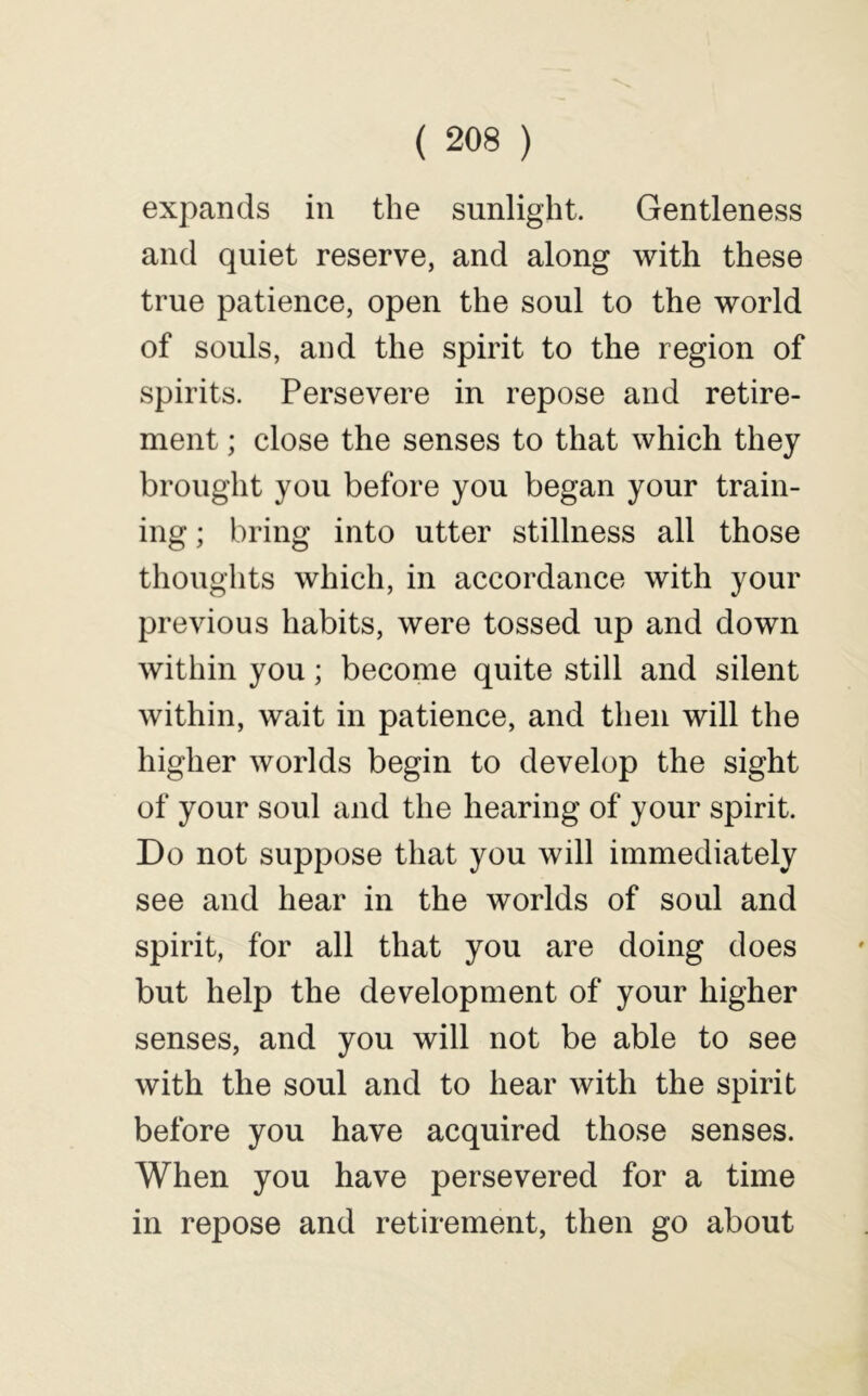 expands in the sunlight. Gentleness and quiet reserve, and along with these true patience, open the soul to the world of souls, and the spirit to the region of spirits. Persevere in repose and retire- ment ; close the senses to that which they brought you before you began your train- ing ; bring into utter stillness all those thoughts which, in accordance with your previous habits, were tossed up and down within you; become quite still and silent within, wait in patience, and then will the higher worlds begin to develop the sight of your soul and the hearing of your spirit. Do not suppose that you will immediately see and hear in the worlds of soul and spirit, for all that you are doing does but help the development of your higher senses, and you will not be able to see with the soul and to hear with the spirit before you have acquired those senses. When you have persevered for a time in repose and retirement, then go about