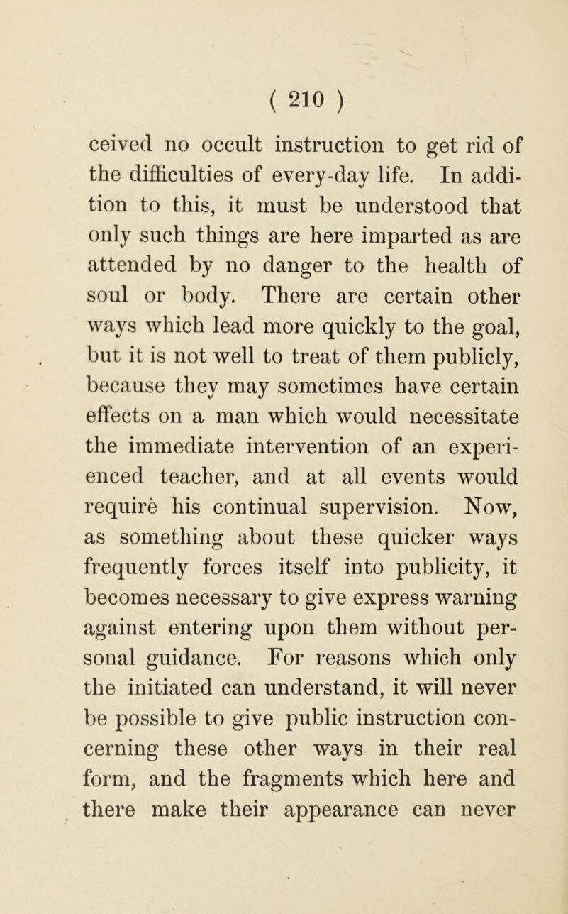 ceived no occult instruction to get rid of the difficulties of every-day life. In addi- tion to this, it must be understood that only such things are here imparted as are attended by no danger to the health of soul or body. There are certain other ways which lead more quickly to the goal, but it is not well to treat of them publicly, because they may sometimes have certain effects on a man which would necessitate the immediate intervention of an experi- enced teacher, and at all events would require his continual supervision. Now, as something about these quicker ways frequently forces itself into publicity, it becomes necessary to give express warning against entering upon them without per- sonal guidance. For reasons which only the initiated can understand, it will never be possible to give public instruction con- cerning these other ways in their real form, and the fragments which here and there make their appearance can never
