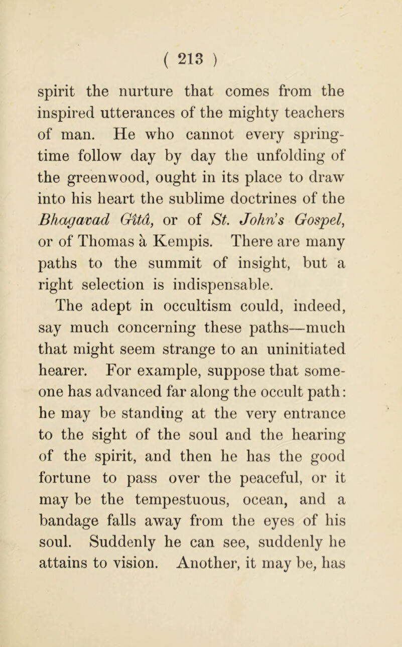 spirit the nurture that comes from the inspired utterances of the mighty teachers of man. He who cannot every spring- time follow day by day the unfolding of the greenwood, ought in its place to draw into his heart the sublime doctrines of the Bhagavad GUd, or of St. John's Gospel^ or of Thomas a Kenipis. There are many paths to the summit of insight, but a right selection is indispensable. The adept in occultism could, indeed, say much concerning these paths—much that might seem strange to an uninitiated hearer. For example, suppose that some- one has advanced far along the occult path: he may be standing at the very entrance to the sight of the soul and the hearing of the spirit, and then he has the good fortune to pass over the peaceful, or it may be the tempestuous, ocean, and a bandage falls away from the eyes of his soul. Suddenly he can see, suddenly he attains to vision. Another, it may be, has