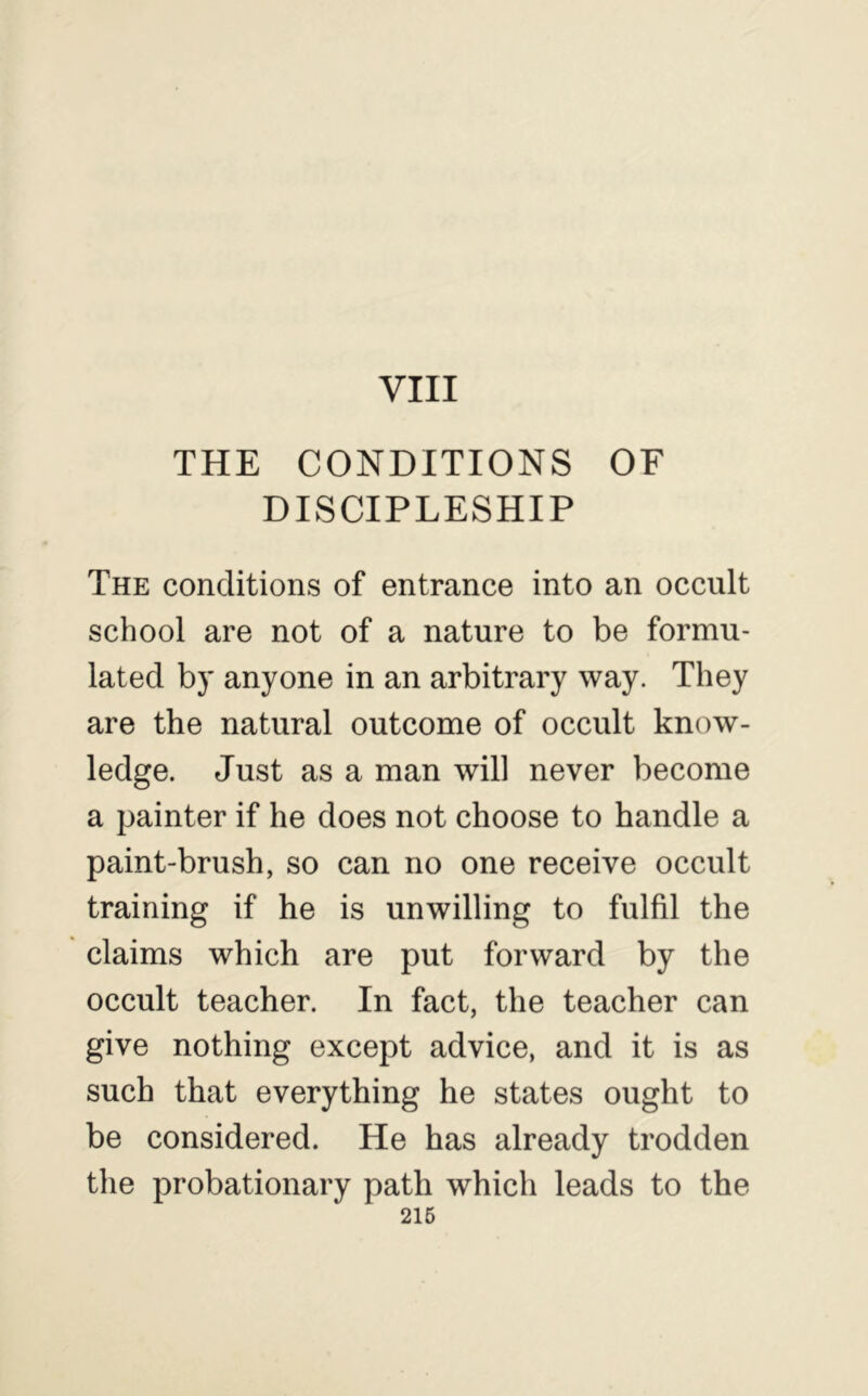VIII THE CONDITIONS OF DISCIPLESHIP The conditions of entrance into an occult school are not of a nature to be formu- lated by anyone in an arbitrary way. They are the natural outcome of occult know- ledge. Just as a man will never become a painter if he does not choose to handle a paint-brush, so can no one receive occult training if he is unwilling to fulfil the claims which are put forward by the occult teacher. In fact, the teacher can give nothing except advice, and it is as such that everything he states ought to be considered. He has already trodden the probationary path which leads to the 216