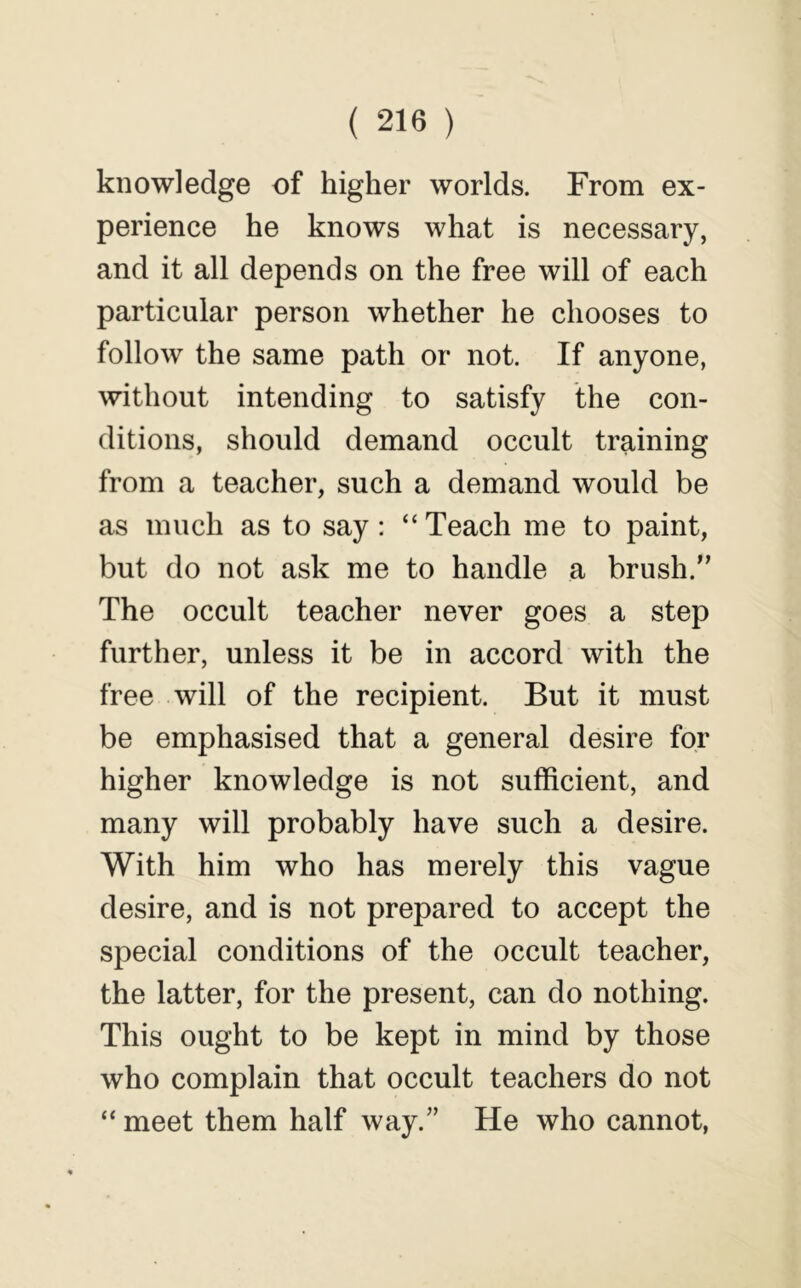 knowledge of higher worlds. From ex- perience he knows what is necessary, and it all depends on the free will of each particular person whether he chooses to follow the same path or not. If anyone, without intending to satisfy the con- ditions, should demand occult training from a teacher, such a demand would be as much as to say: “Teach me to paint, but do not ask me to handle a brush.” The occult teacher never goes a step further, unless it be in accord with the free will of the recipient. But it must be emphasised that a general desire for higher knowledge is not sufficient, and many will probably have such a desire. With him who has merely this vague desire, and is not prepared to accept the special conditions of the occult teacher, the latter, for the present, can do nothing. This ought to be kept in mind by those who complain that occult teachers do not “ meet them half way.” He who cannot,