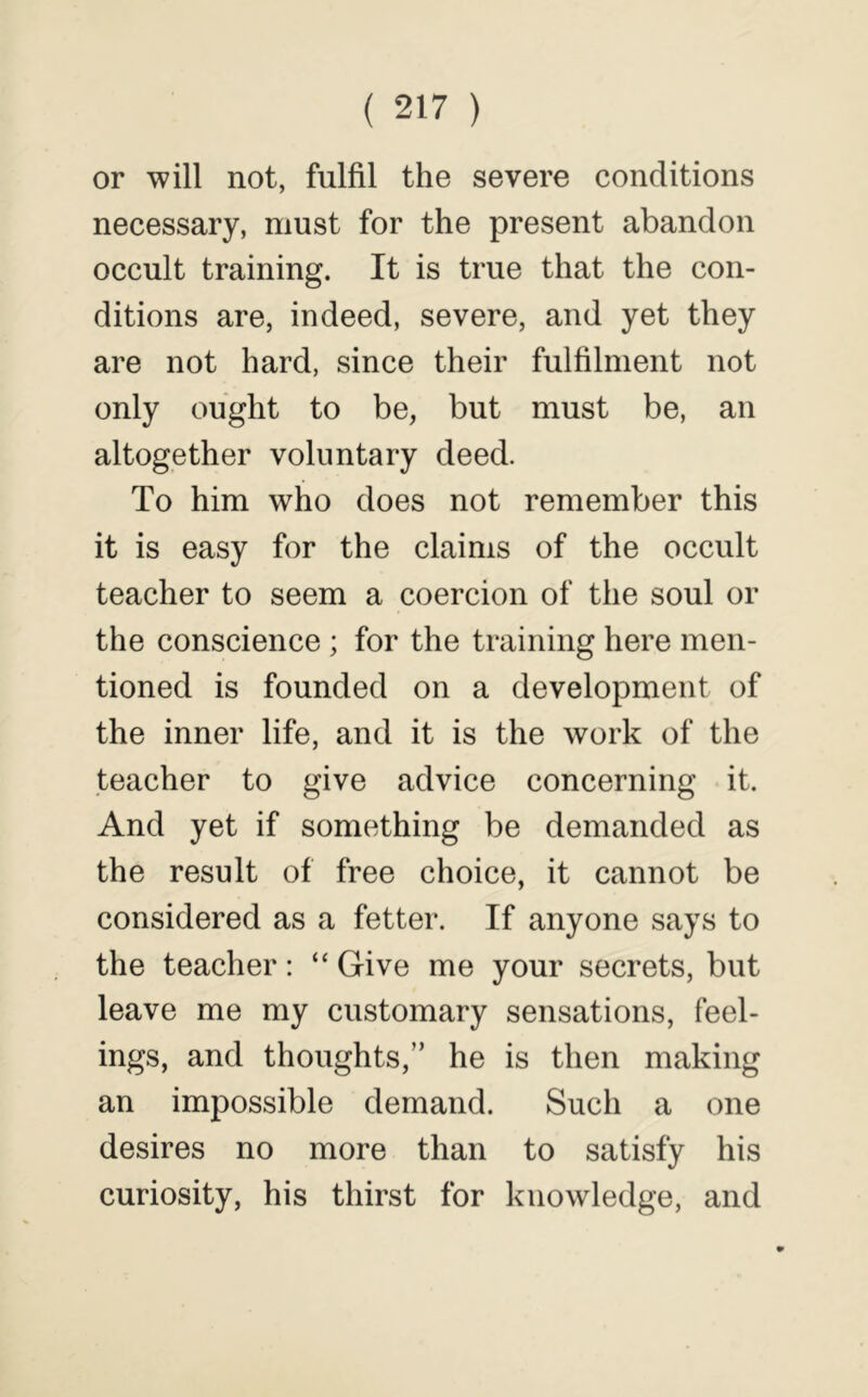 or will not, fulfil the severe conditions necessary, must for the present abandon occult training. It is true that the con- ditions are, indeed, severe, and yet they are not hard, since their fulfilment not only ought to be, but must be, an altogether voluntary deed. To him who does not remember this it is easy for the claims of the occult teacher to seem a coercion of the soul or the conscience ; for the training here men- tioned is founded on a development of the inner life, and it is the work of the teacher to give advice concerning it. And yet if something be demanded as the result of free choice, it cannot be considered as a fetter. If anyone says to the teacher: “ Give me your secrets, but leave me my customary sensations, feel- ings, and thoughts,” he is then making an impossible demand. Such a one desires no more than to satisfy his curiosity, his thirst for knowledge, and