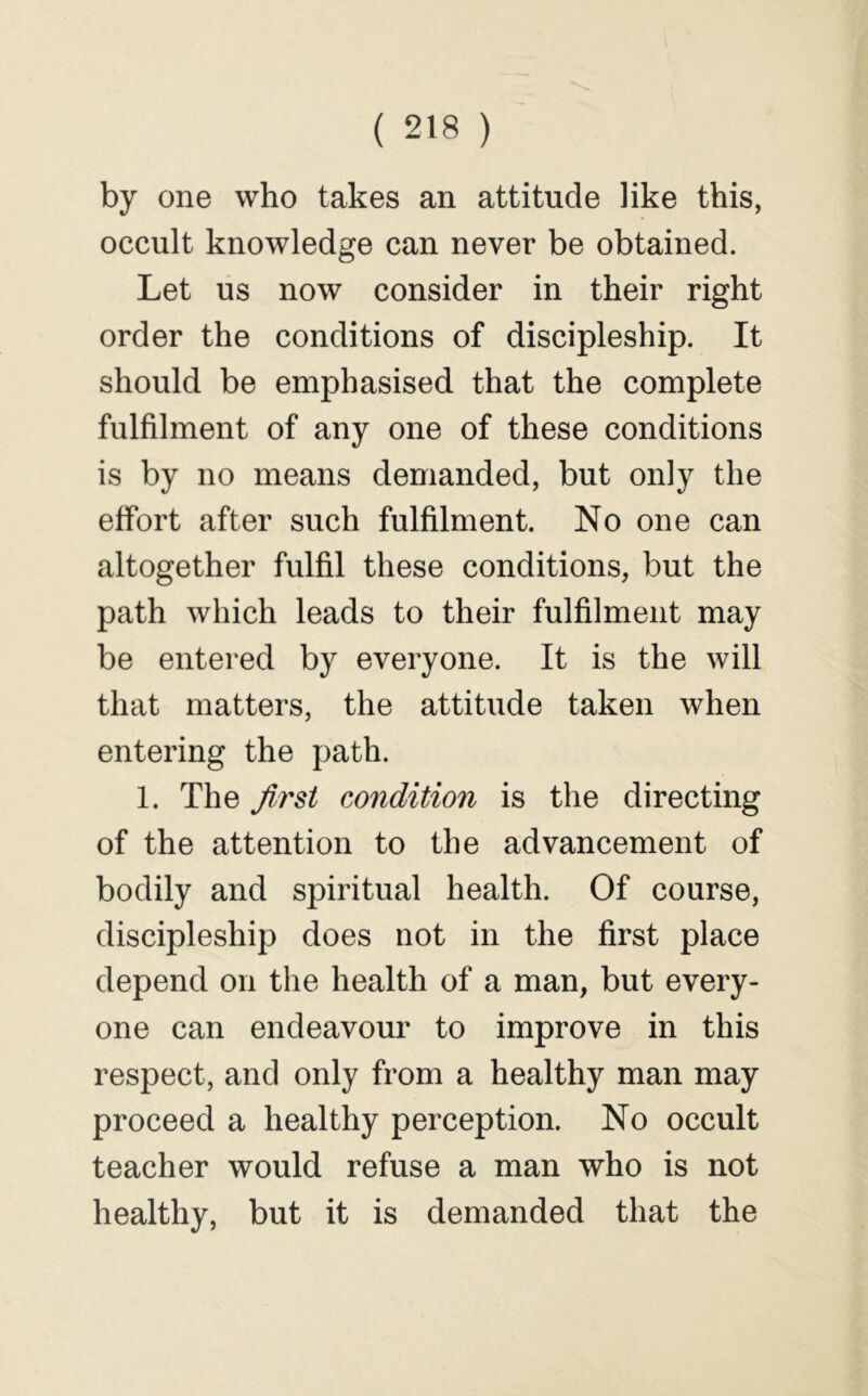 by one who takes an attitude like this, occult knowledge can never be obtained. Let us now consider in their right order the conditions of discipleship. It should be emphasised that the complete fulfilment of any one of these conditions is by no means demanded, but only the effort after such fulfilment. No one can altogether fulfil these conditions, but the path which leads to their fulfilment may be entered by everyone. It is the will that matters, the attitude taken when entering the path. 1. The first condition is the directing of the attention to the advancement of bodily and spiritual health. Of course, discipleship does not in the first place depend on the health of a man, but every- one can endeavour to improve in this respect, and only from a healthy man may proceed a healthy perception. No occult teacher would refuse a man who is not healthy, but it is demanded that the