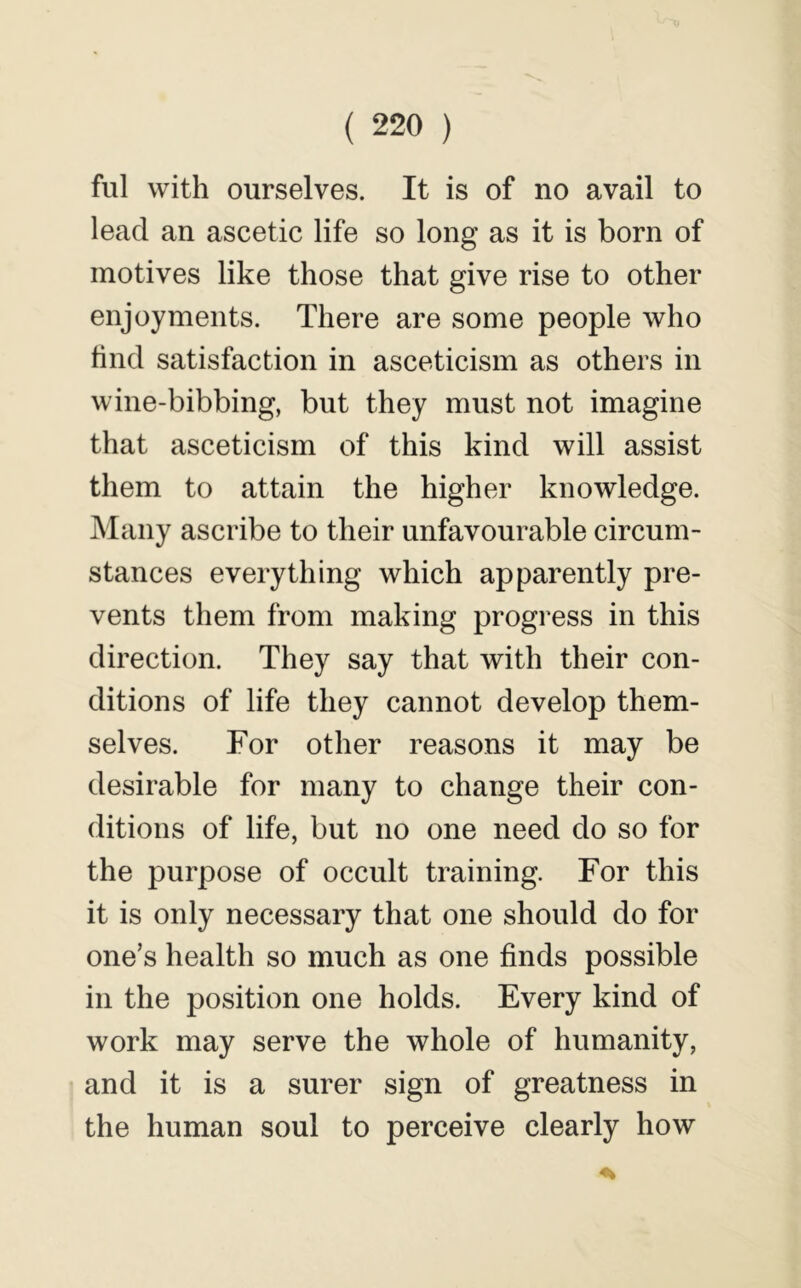 ful with ourselves. It is of no avail to lead an ascetic life so long as it is born of motives like those that give rise to other enjoyments. There are some people who hncl satisfaction in asceticism as others in wine-bibbing, but they must not imagine that asceticism of this kind will assist them to attain the higher knowledge. Many ascribe to their unfavourable circum- stances everything which apparently pre- vents them from making progress in this direction. They say that with their con- ditions of life they cannot develop them- selves. For other reasons it may be desirable for many to change their con- ditions of life, but no one need do so for the purpose of occult training. For this it is only necessary that one should do for one’s health so much as one finds possible in the position one holds. Every kind of work may serve the whole of humanity, and it is a surer sign of greatness in the human soul to perceive clearly how