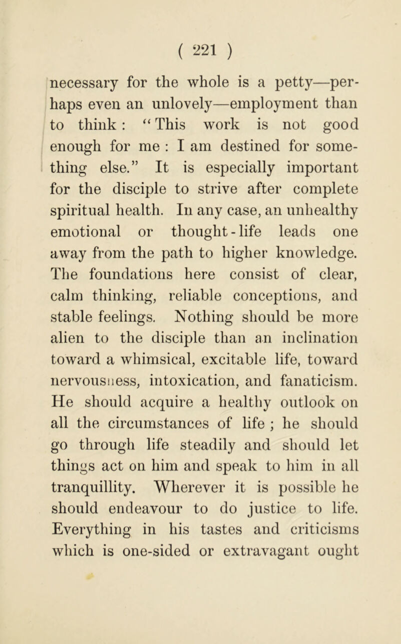 necessary for the whole is a petty—per- haps even an unlovely—employment than to think : This work is not good enough for me : I am destined for some- thing else.” It is especially important for the disciple to strive after complete spiritual health. In any case, an unhealthy emotional or thought-life leads one away from the path to higher knowledge. The foundations here consist of clear, calm thinking, reliable conceptions, and stable feelings. Nothing should be more alien to the disciple than an inclination toward a whimsical, excitable life, toward nervousness, intoxication, and fanaticism. He should acquire a healthy outlook on all the circumstances of life ; he should go through life steadily and should let things act on him and speak to him in all tranquillity. Wherever it is possible he should endeavour to do justice to life. Everything in his tastes and criticisms which is one-sided or extravagant ought