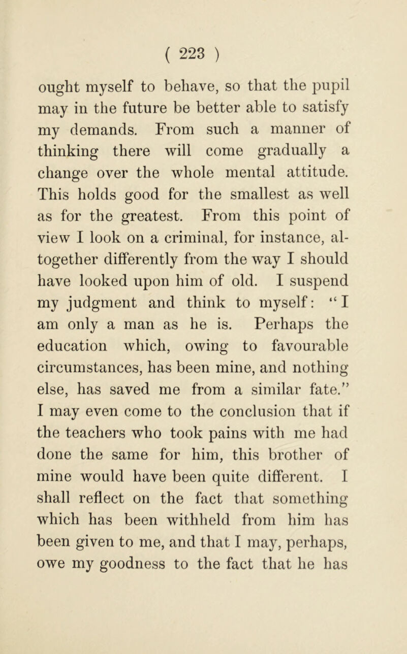 ought myself to behave, so that the pupil may in the future be better able to satisfy my demands. From such a manner of thinking there will come gradually a change over the whole mental attitude. This holds good for the smallest as well as for the greatest. From this point of view I look on a criminal, for instance, al- together differently from the way I should have looked upon him of old. I suspend my judgment and think to myself: “I am only a man as he is. Perhaps the education which, owing to favourable circumstances, has been mine, and nothing else, has saved me from a similar fate.'’ I may even come to the conclusion that if the teachers who took pains with me had done the same for him, this brother of mine would have been quite different. I shall reflect on the fact that something which has been withheld from him has been given to me, and that I may, perhaps, owe my goodness to the fact that he has