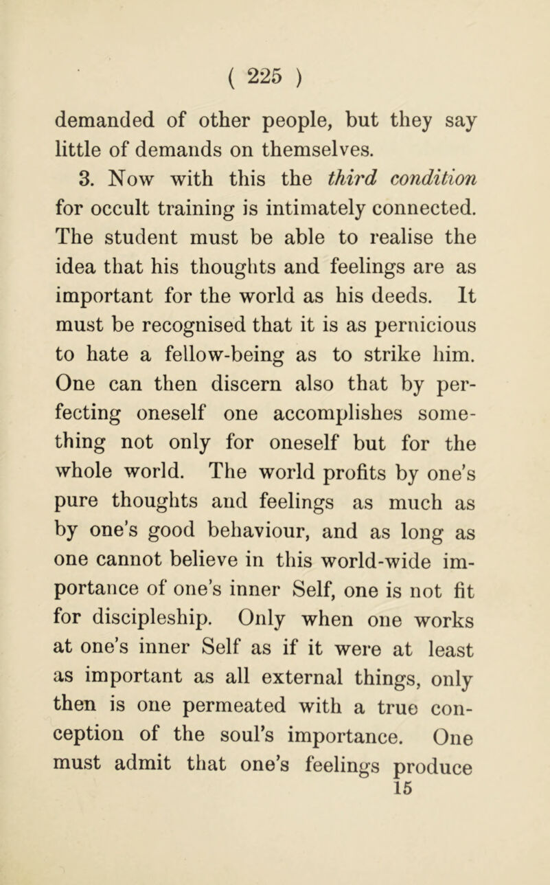 demanded of other people, but they say little of demands on themselves. 3. Now with this the thh'd condition for occult training is intimately connected. The student must be able to realise the idea that his thoughts and feelings are as important for the world as his deeds. It must be recognised that it is as pernicious to hate a fellow-being as to strike him. One can then discern also that by per- fecting oneself one accomplishes some- thing not only for oneself but for the whole world. The world profits by one’s pure thoughts and feelings as much as by one’s good behaviour, and as long as one cannot believe in this world-wide im- portance of one’s inner Self, one is not fit for discipleship. Only when one works at one’s inner Self as if it were at least as important as all external things, only then is one permeated with a true con- ception of the soul’s importance. One must admit that one’s feelings produce 15