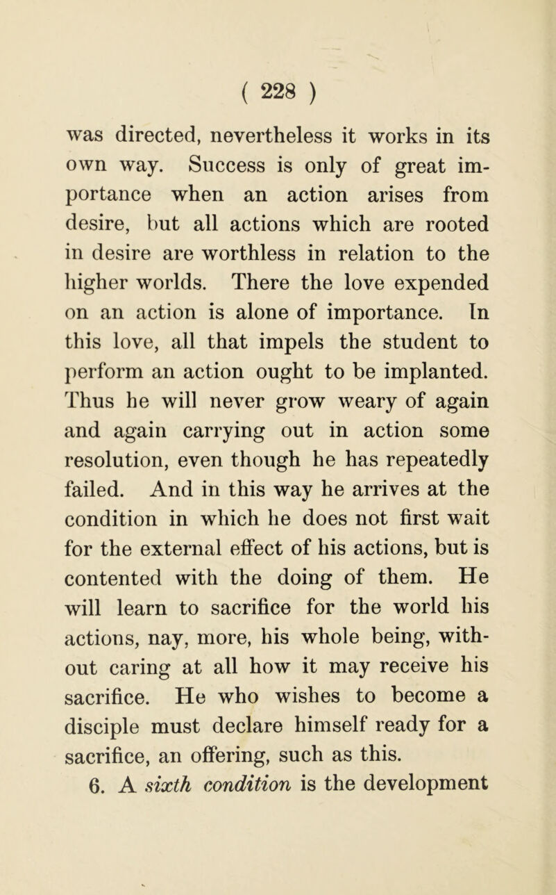 was directed, nevertheless it works in its own way. Success is only of great im- portance when an action arises from desire, but all actions which are rooted in desire are worthless in relation to the higher worlds. There the love expended on an action is alone of importance. In this love, all that impels the student to perform an action ought to be implanted. Thus he will never grow weary of again and again carrying out in action some resolution, even though he has repeatedly failed. And in this way he arrives at the condition in which he does not first wait for the external effect of his actions, but is contented with the doing of them. He will learn to sacrifice for the world his actions, nay, more, his whole being, with- out caring at all how it may receive his sacrifice. He who wishes to become a disciple must declare himself ready for a sacrifice, an offering, such as this. 6. A dxih condition is the development
