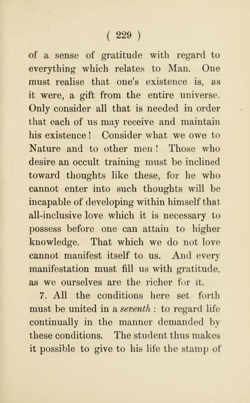 of a sense of gratitude with regard to everything which relates to Man. One must realise that one’s existence is, as it were, a gift from the entire universe. Only consider all that is needed in order that each of us may receive and maintain his existence ! Consider what we owe to Nature and to other men ! Those who desire an occult training must be inclined toward thoughts like these, for he who cannot enter into such thoughts will be incapable of developing within himself that all-inclusive love which it is necessary to possess before one can attain to higher knowledge. That which we do not love cannot manifest itself to us. And every manifestation must fill us with gratitude, as we ourselves are the richer for it. 7. All the conditions here set forth must be united in a seventh : to regard life continually in the manner demanded by these conditions. The student thus makes it possible to give to his life the stamp of