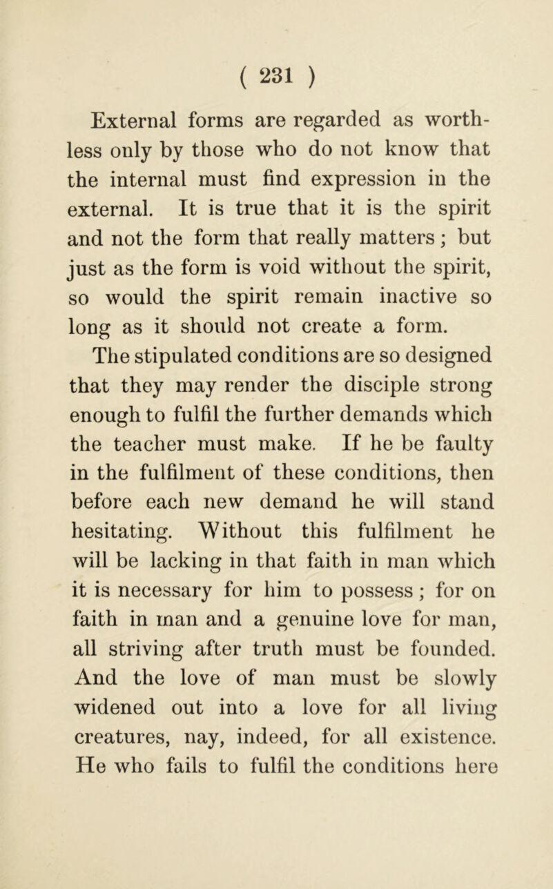 External forms are regarded as worth- less only by those who do not know that the internal must find expression in the external. It is true that it is the spirit and not the form that really matters; but just as the form is void without the spirit, so would the spirit remain inactive so long as it should not create a form. The stipulated conditions are so designed that they may render the disciple strong enough to fulfil the further demands which the teacher must make. If he be faulty in the fulfilment of these conditions, then before each new demand he will stand hesitating. Without this fulfilment he will be lacking in that faith in man which it is necessary for him to possess; for on faith in man and a genuine love for man, all striving after truth must be founded. And the love of man must be slowly widened out into a love for all living creatures, nay, indeed, for all existence. He who fails to fulfil the conditions here