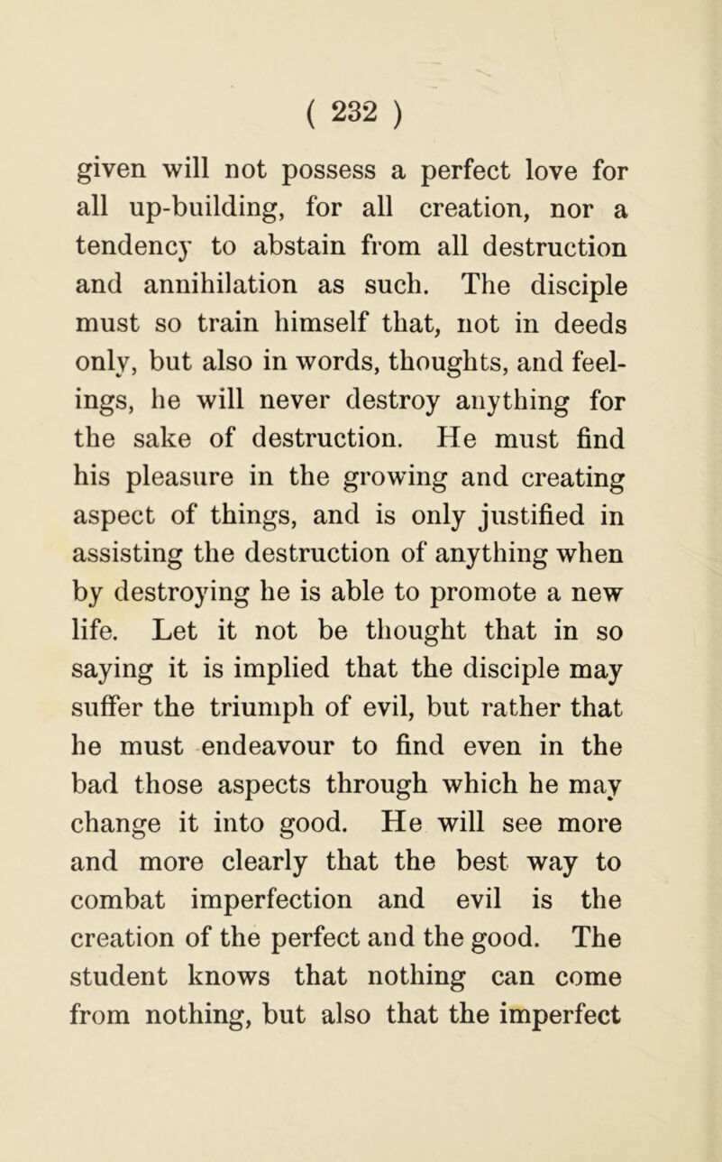 given will not possess a perfect love for all up-building, for all creation, nor a tendency to abstain from all destruction and annihilation as such. The disciple must so train himself that, not in deeds only, but also in words, thoughts, and feel- ings, he will never destroy anything for the sake of destruction. He must find his pleasure in the growing and creating aspect of things, and is only justified in assisting the destruction of anything when by destroying he is able to promote a new life. Let it not be thought that in so saying it is implied that the disciple may suffer the triumph of evil, but rather that he must endeavour to find even in the bad those aspects through which he may change it into good. He will see more and more clearly that the best way to combat imperfection and evil is the creation of the perfect and the good. The student knows that nothing can come from nothing, but also that the imperfect