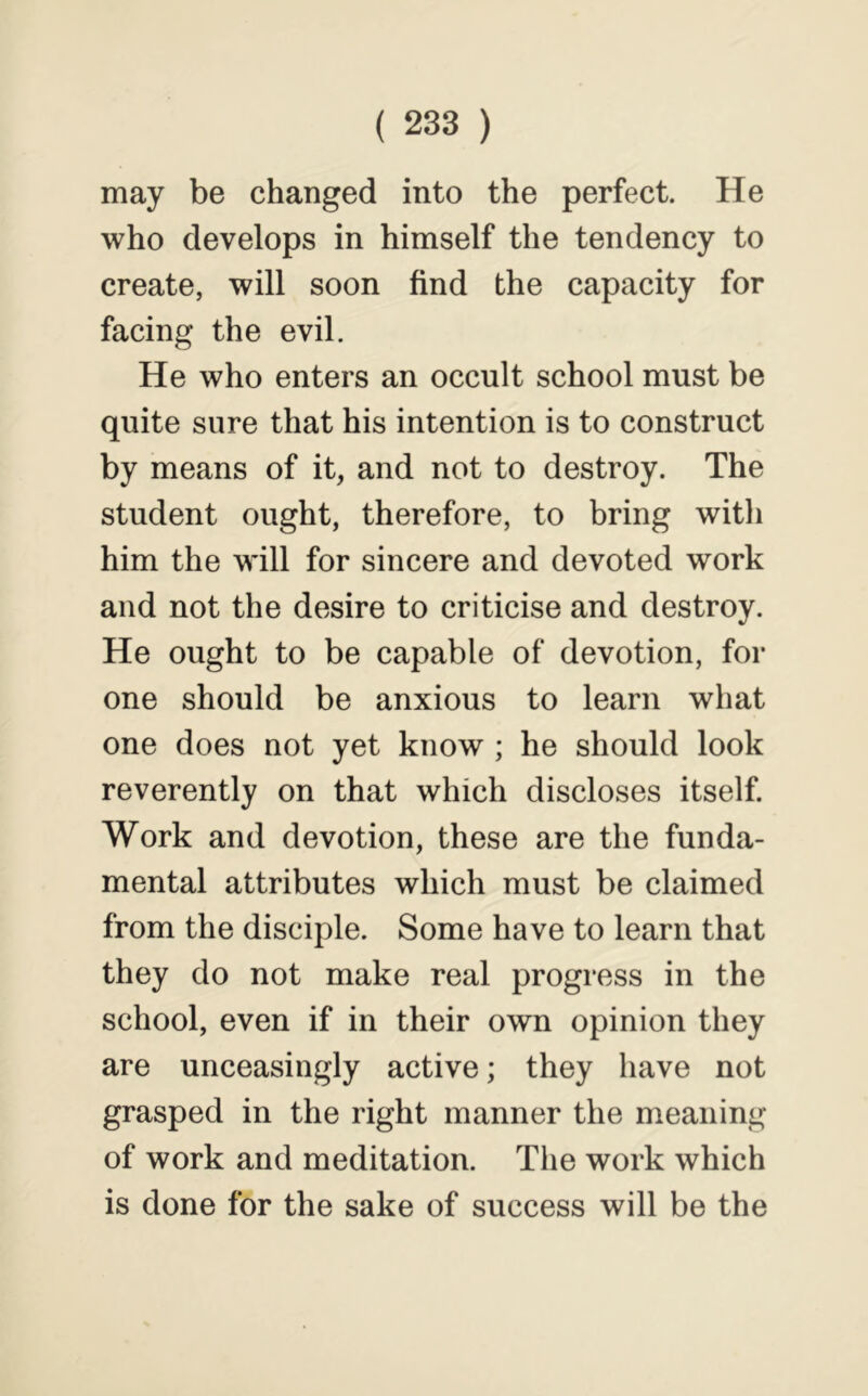 may be changed into the perfect. He who develops in himself the tendency to create, will soon find the capacity for facing the evil. He who enters an occult school must be quite sure that his intention is to construct by means of it, and not to destroy. The student ought, therefore, to bring with him the will for sincere and devoted work and not the desire to criticise and destroy. He ought to be capable of devotion, for one should be anxious to learn what one does not yet know ; he should look reverently on that which discloses itself. Work and devotion, these are the funda- mental attributes which must be claimed from the disciple. Some have to learn that they do not make real progress in the school, even if in their own opinion they are unceasingly active; they have not grasped in the right manner the meaning of work and meditation. Tlie work which is done for the sake of success will be the