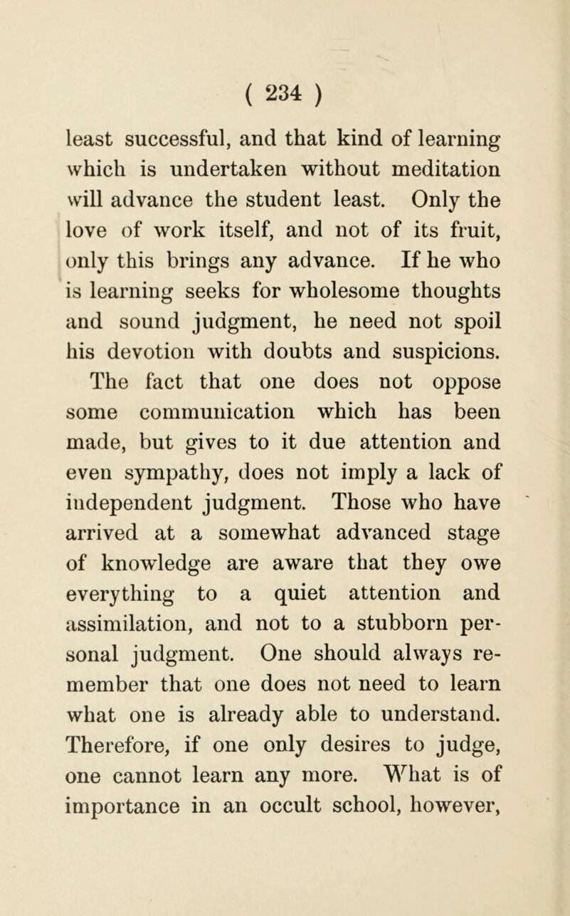 least successful, and that kind of learning which is undertaken without meditation will advance the student least. Only the love of work itself, and not of its fruit, only this brings any advance. If he who is learning seeks for wholesome thoughts and sound judgment, he need not spoil his devotion with doubts and suspicions. The fact that one does not oppose some communication which has been made, but gives to it due attention and even sympathy, does not imply a lack of independent judgment. Those who have arrived at a somewhat advanced stage of knowledge are aware that they owe everything to a quiet attention and assimilation, and not to a stubborn per- sonal judgment. One should always re- member that one does not need to learn what one is already able to understand. Therefore, if one only desires to judge, one cannot learn any more. What is of importance in an occult school, however,