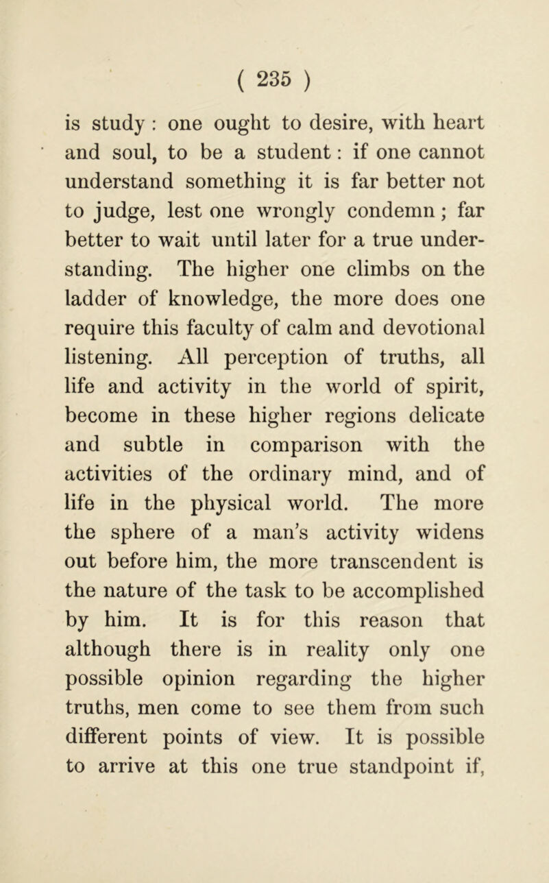 is study : one ought to desire, with heart and soul, to be a student: if one cannot understand something it is far better not to judge, lest one wrongly condemn; far better to wait until later for a true under- standing. The higher one climbs on the ladder of knowledge, the more does one require this faculty of calm and devotional listening. All perception of truths, all life and activity in the world of spirit, become in these higher regions delicate and subtle in comparison with the activities of the ordinary mind, and of life in the physical world. The more the sphere of a man’s activity widens out before him, the more transcendent is the nature of the task to be accomplished by him. It is for this reason that although there is in reality only one possible opinion regarding the higher truths, men come to see them from such different points of view. It is possible to arrive at this one true standpoint if,