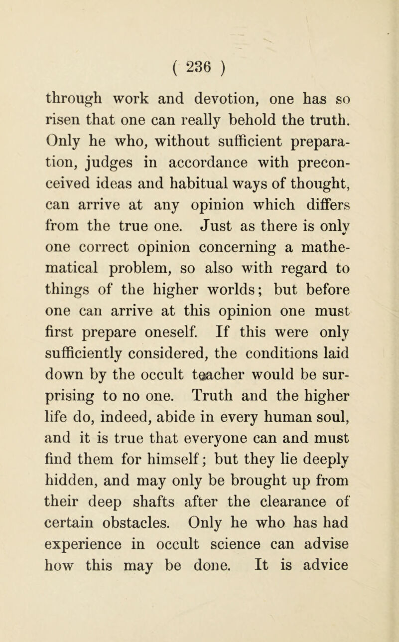 through work and devotion, one has so risen that one can really behold the truth. Only he who, without sufficient prepara- tion, judges in accordance with precon- ceived ideas and habitual ways of thought, can arrive at any opinion which differs from the true one. Just as there is only one correct opinion concerning a mathe- matical problem, so also with regard to things of the higher worlds; but before one can arrive at this opinion one must first prepare oneself. If this were only sufficiently considered, the conditions laid down by the occult toacher would be sur- prising to no one. Truth and the higher life do, indeed, abide in every human soul, and it is true that everyone can and must find them for himself; but they lie deeply hidden, and may only be brought up from their deep shafts after the clearance of certain obstacles. Only he who has had experience in occult science can advise how this may be done. It is advice