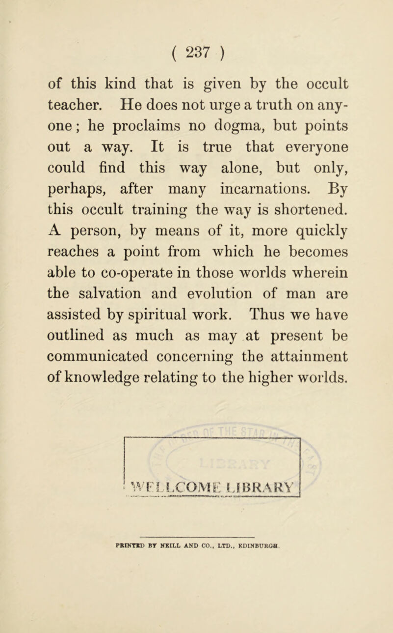 of this kind that is given by the occult teacher. He does not urge a truth on any- one ; he proclaims no dogma, but points out a way. It is true that everyone could find this way alone, but only, perhaps, after many incarnations. By this occult training the way is shortened. A person, by means of it, more quickly reaches a point from which he becomes able to co-operate in those worlds wherein the salvation and evolution of man are assisted by spiritual work. Thus we have outlined as much as may at present be communicated concerning the attainment of knowledge relating to the higher worlds. PBINTID BT NKILL AND CO.. LTD., KDINBUROH