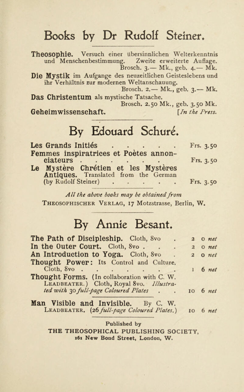 Books by Dr Rudolf Steiner* TheOSOphiO. Versuch einer ubersinnlichen Welterkenntnis und Menschenbestimmung. Zweite erweiterte Auflage. Brosch. 3.— Mk., geb. 4.— Mk. Die Mystik im Aufgange des neuzeitlichen Geisteslebens und ihr Verhaltnis zur modernen Weltanschauung. Brosch. 2.— Mk., geb. 3.— Mk. Das Christentum als mystische Tatsache. Brosch. 2.50 Mk., geb. 3.50 Mk. Geheimwissenschaft. [/«the Press. By Edouard Schure. Les Grands Initios Frs. 3.50 Femmes inspiratriees et Poetes annon- eiateurs Frs. 3.50 Le Mystere Chretien et les Mysteres Antiques. Translated from the German (by Rudolf Steiner) ..... Frs. 3.50 All the above books may be obtained from Theosophischer Verlag, 17 Motzstrasse, Berlin, W. By Annie Besant. The Path of Diseipleship. Cloth, 8vo . 20 net In the Outer Court. Cloth, 8vo . . . 20 net An Introduction to Yoga. Cloth, 8vo . 20 net Thought Power: its Control and Culture. Cloth, 8vo ....... 16 net Thought Forms. (In collaboration with C. W. Leadbeater. ) Cloth, Royal 8vo. Illustra- ted with 30 full-page Coloured Plates . . 106 net Man Visible and Invisible. By C. W. Leadbeater. full-page Coloured Plates.) 10 6 net Published by THE THEOSOPHICAL PUBLISHING SOCIETY, 161 New Bond Street, London, W.