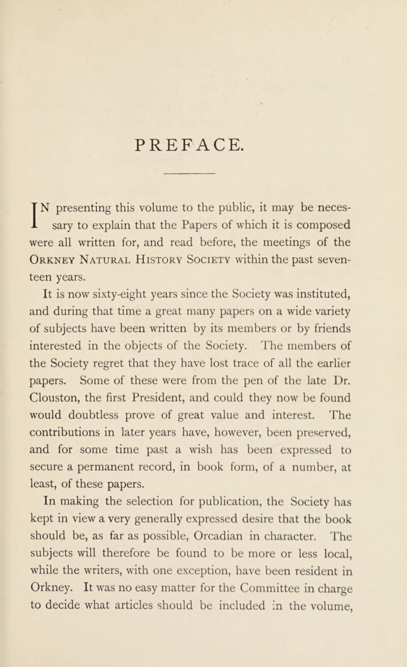 PREFACE. IN presenting this volume to the public, it may be neces- sary to explain that the Papers of which it is composed were all written for, and read before, the meetings of the Orkney Natural History Society within the past seven- teen years. It is now sixty-eight years since the Society was instituted, and during that time a great many papers on a wide variety of subjects have been written by its members or by friends interested in the objects of the Society. The members of the Society regret that they have lost trace of all the earlier papers. Some of these were from the pen of the late Dr. Clouston, the first President, and could they now be found would doubtless prove of great value and interest. 'Phe contributions in later years have, however, been preserved, and for some time past a wish has been expressed to secure a permanent record, in book form, of a number, at least, of these papers. In making the selection for publication, the Society has kept in view a very generally expressed desire that the book should be, as far as possible, Orcadian in character. The subjects will therefore be found to be more or less local, while the writers, with one exception, have been resident in Orkney. It was no easy matter for the Committee in charge to decide what articles should be included in the volume.